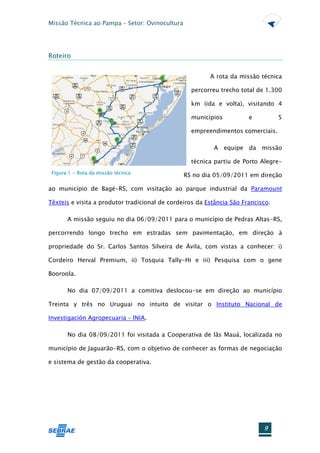Missão Técnica ao Pampa – Setor: Ovinocultura




Roteiro


                                                         A rota da missão técnica

                                                  percorreu trecho total de 1.300

                                                  km (ida e volta), visitando 4

                                                  municípios           e          5

                                                  empreendimentos comerciais.

                                                          A equipe da missão

                                                  técnica partiu de Porto Alegre-
 Figura 1 - Rota da missão técnica
                                                RS no dia 05/09/2011 em direção

ao município de Bagé-RS, com visitação ao parque industrial da Paramount

Têxteis e visita a produtor tradicional de cordeiros da Estância São Francisco.

       A missão seguiu no dia 06/09/2011 para o município de Pedras Altas-RS,

percorrendo longo trecho em estradas sem pavimentação, em direção à

propriedade do Sr. Carlos Santos Silveira de Ávila, com vistas a conhecer: i)

Cordeiro Herval Premium, ii) Tosquia Tally-Hi e iii) Pesquisa com o gene

Booroola.

       No dia 07/09/2011 a comitiva deslocou-se em direção ao município

Treinta y três no Uruguai no intuito de visitar o Instituto Nacional de

Investigación Agropecuaria – INIA.

       No dia 08/09/2011 foi visitada a Cooperativa de lãs Mauá, localizada no

município de Jaguarão-RS, com o objetivo de conhecer as formas de negociação

e sistema de gestão da cooperativa.




                                                                            9
 