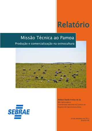 Relatório
   Missão Técnica ao Pampa
Produção e comercialização na ovinocultura




                              Helbert Danilo Freitas de Sá
                              MSc Agronegócio
                              Coordenador Nacional da Carteira de
                              Projetos da Caprinovinocultura




                                              20 de setembro de 2011
                                                          Brasília-DF
 