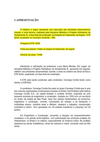 1-APRESENTAÇÃO
O relatório a seguir apresenta uma descrição das atividades desenvolvidas
durante a visita técnica, realizada pela disciplina Métodos e Projetos Hidraulicos de
Saneamento III, à fase final de construção da Estação de Tratamento de Esgoto - ETE
Ibirité, localizada no município de Ibirité – MG.
Chegada à ETE: 8h30
Visita aos setores: Todas as etapas do tratamento de esgoto
Término da visita: 11h00
Atendendo à solicitação da professora Lucia Maria Mendes Eto Lages, da
disciplina Métodos e Projetos Hidráulicos de Saneamento III, apresento em seguida,
relatório das atividades desenvolvidas durante a visita ao canteiro de obras da futura
ETE Ibirité, atualmente em fase final de construção.
A ETE está sendo construída pela construtora Camargo Corrêa tendo como
cliente a COPASA.
A construtora Camargo Corrêa faz parte do grupo Camargo Corrêa que é uma
das maiores organizações empresariais privadas do Brasil. Administrado pela holding
Camargo Corrêa S.A., de capital fechado e controle familiar, originada de uma
pequena empresa de engenharia e construção, fundada em 1939 com um escritório
no centro da cidade de São Paulo. Atua nos setores fundamentais da economia:
engenharia e construção, cimento, concessões de energia e de transporte e
mobilidade urbana, indústria naval e offshore, vestuário e calçados, incorporação
imobiliária e denim. Tem operações em 20 estados brasileiros e presença em 22
países.
Em Engenharia e Construção, concentra a atuação em empreendimentos
complexos e de grande porte logístico, com participação nos principais projetos de
infraestrutura no Brasil e no exterior, especialmente na América Latina. No portfólio
destacam-se usinas hidrelétricas, obras de rodovias e metrô, somando mais de 500
obras.
 