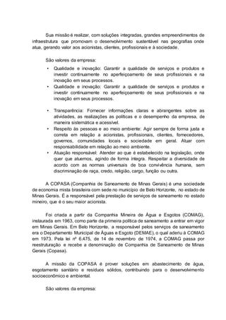 Sua missão é realizar, com soluções integradas, grandes empreendimentos de
infraestrutura que promovam o desenvolvimento sustentável nas geografias onde
atua, gerando valor aos acionistas, clientes, profissionais e à sociedade.
São valores da empresa:
• Qualidade e inovação: Garantir a qualidade de serviços e produtos e
investir continuamente no aperfeiçoamento de seus profissionais e na
inovação em seus processos.
• Qualidade e inovação: Garantir a qualidade de serviços e produtos e
investir continuamente no aperfeiçoamento de seus profissionais e na
inovação em seus processos.
• Transparência: Fornecer informações claras e abrangentes sobre as
atividades, as realizações as políticas e o desempenho da empresa, de
maneira sistemática e acessível.
• Respeito às pessoas e ao meio ambiente: Agir sempre de forma justa e
correta em relação a acionistas, profissionais, clientes, fornecedores,
governos, comunidades locais e sociedade em geral. Atuar com
responsabilidade em relação ao meio ambiente.
• Atuação responsável: Atender ao que é estabelecido na legislação, onde
quer que atuemos, agindo de forma íntegra. Respeitar a diversidade de
acordo com as normas universais de boa convivência humana, sem
discriminação de raça, credo, religião, cargo, função ou outra.
A COPASA (Companhia de Saneamento de Minas Gerais) é uma sociedade
de economia mista brasileira com sede no município de Belo Horizonte, no estado de
Minas Gerais. É a responsável pela prestação de serviços de saneamento no estado
mineiro, que é o seu maior acionista.
Foi criada a partir da Companhia Mineira de Água e Esgotos (COMAG),
instaurada em 1963, como parte da primeira política de saneamento a entrar em vigor
em Minas Gerais. Em Belo Horizonte, a responsável pelos serviços de saneamento
era o Departamento Municipal de Águas e Esgoto (DEMAE), o qual aderiu à COMAG
em 1973. Pela lei nº 6.475, de 14 de novembro de 1974, a COMAG passa por
reestruturação e recebe a denominação de Companhia de Saneamento de Minas
Gerais (Copasa).
A missão da COPASA é prover soluções em abastecimento de água,
esgotamento sanitário e resíduos sólidos, contribuindo para o desenvolvimento
socioeconômico e ambiental.
São valores da empresa:
 