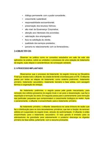 • diálogo permanente com o poder concedente;
• crescimento sustentável;
• responsabilidade socioambiental;
• preservação dos recursos hídricos;
• alto nível de Governança Corporativa;
• atenção aos interesses dos acionistas;
• valorização dos empregados;
• foco na satisfação do cliente;
• qualidade dos serviços prestados;
• parceria no relacionamento com os fornecedores.:
2-OBJETIVOS
Observar na prática como os conceitos estudados em sala de aula são
aplicados na pratica, sobre as unidades e processos de uma estação de tratamento
de esgoto, suas etapas e características da concepção adotada.
2.1-PROCESSO IMPLANTADO
Observamos que o processo de tratamento do esgoto inicia-se na Elevatória
Final que recebe todo o afluente da cidade de Ibirité e bombeia para a ETE. O efluente
passa por todas as etapas de tratamento como sistema preliminar, tratamento
primário, tratamento secundário, tratamento terciário e fase sólida, com secagem
térmica e cogeração de energia.
No tratamento preliminar, o esgoto passa pela grade mecanizada, para
remoção dos sólidos grosseiros do esgoto bruto e vai para a desarenação, que faz a
separação e remoção da areia. Em seguida passa para o peneiramento para remoção
das partículas pequenas que comprometem o crescimento biológico no reator. Após
o peneiramento, o efluente é encaminhado para o tratamento primário.
No tratamento primário, o efluente desemboca na caixa divisora de vazão que
faz a distribuição para os dois decantadores primários, que tem a função de remover
sólidos em suspensão do esgoto bruto, através de sedimentação. O efluente é então
encaminhado para o tratamento secundário. O lodo gerado é enviado para os
adensadores de gravidade para adensamento e posterior descarga no digestor
primário da fase sólida, juntamente com a escuma produzida.
 