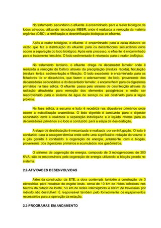 No tratamento secundário o efluente é encaminhado para o reator biológico de
lodos ativados, utilizando tecnologia MBBR, onde é realizada a remoção da matéria
orgânica (DBO), a nitrificação e desnitrificação biológica do efluente.
Após o reator biológico, o efluente é encaminhado para a caixa divisora de
vazão que faz a distribuição do efluente para os decantadores secundários onde
ocorre a separação do lodo biológico. Após este processo, o efluente é encaminhado
para o tratamento terciário. O lodo sedimentado é retornado para o reator biológico.
No tratamento terciário, o efluente chega no decantador lamelar onde é
realizada a remoção do fósforo através da precipitação (mistura rápida), floculação
(mistura lenta), sedimentação e filtração. O lodo excedente é encaminhado para os
flotadores de ar dissolvidos, que fazem o adensamento do lodo, proveniente dos
decantadores secundários e do decantador lamelar, e encaminham para os digestores
primários na fase sólida. O efluente passa pelo sistema de desinfecção através da
radiação ultravioleta para remoção dos elementos patogênicos e então ser
reaproveitado para o sistema de água de serviço ou ser destinado para a lagoa
próxima.
Na fase sólida, a escuma e lodo é recebida nos digestores primários onde
ocorre a estabilização anaeróbica. O lodo digerido é conduzido para o digestor
secundário onde é realizada a separação lodo/líquido e o líquido retorna para os
decantadores primários e o lodo é conduzido para a etapa de desidratação.
A etapa de desidratação é mecanizada e realizada por centrifugação. O lodo é
conduzido para a secagem térmica onde sofre uma significativa redução do volume e
o gás gerado é conduzido à cogeração de energia, juntamente com o biogás,
proveniente dos digestores primários e acumulados nos gasômetros.
O sistema de cogeração de energia, composto de 3 motogeradores de 300
KVA, são os responsáveis pela cogeração de energia utilizando o biogás gerado no
sistema.
2.2-ATIVIDADES DESENVOLVIDAS
Além da construção da ETE, a obra contempla também a construção de 3
elevatórias para recalque do esgoto bruto, cerca de 10 km de redes coletoras nos
bairros da cidade de Ibirité, 50 km de redes interceptoras e 600m de travessias por
método não destrutível. É responsável também pelo fornecimento de equipamentos
necessários para a operação da estação.
2.3-PROGRAMAS EM ANDAMENTO
 