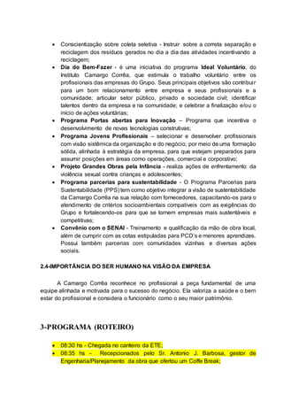  Conscientização sobre coleta seletiva - Instruir sobre a correta separação e
reciclagem dos resíduos gerados no dia a dia das atividades incentivando a
reciclagem;
 Dia do Bem-Fazer - é uma iniciativa do programa Ideal Voluntário, do
Instituto Camargo Corrêa, que estimula o trabalho voluntário entre os
profissionais das empresas do Grupo. Seus principais objetivos são contribuir
para um bom relacionamento entre empresa e seus profissionais e a
comunidade; articular setor público, privado e sociedade civil; identificar
talentos dentro da empresa e na comunidade; e celebrar a finalização e/ou o
início de ações voluntárias;
 Programa Portas abertas para Inovação – Programa que incentiva o
desenvolvimento de novas tecnologias construtivas;
 Programa Jovens Profissionais – selecionar e desenvolver profissionais
com visão sistêmica da organização e do negócio, por meio de uma formação
sólida, alinhada à estratégia da empresa, para que estejam preparados para
assumir posições em áreas como operações, comercial e corporativo;
 Projeto Grandes Obras pela Infância - realiza ações de enfrentamento da
violência sexual contra crianças e adolescentes;
 Programa parcerias para sustentabilidade - O Programa Parcerias para
Sustentabilidade (PPS) tem como objetivo integrar a visão de sustentabilidade
da Camargo Corrêa na sua relação com fornecedores, capacitando-os para o
atendimento de critérios socioambientais compatíveis com as exigências do
Grupo e fortalecendo-os para que se tornem empresas mais sustentáveis e
competitivas;
 Convênio com o SENAI - Treinamento e qualificação da mão de obra local,
além de cumprir com as cotas estipuladas para PCD’s e menores aprendizes.
Possui também parcerias com comunidades vizinhas e diversas ações
sociais.
2.4-IMPORTÂNCIA DO SER HUMANO NA VISÃO DA EMPRESA
A Camargo Corrêa reconhece no profissional a peça fundamental de uma
equipe alinhada e motivada para o sucesso do negócio. Ela valoriza a saúde e o bem
estar do profissional e considera o funcionário como o seu maior patrimônio.
3-PROGRAMA (ROTEIRO)
 08:30 hs - Chegada no canteiro da ETE;
 08:35 hs - Recepcionados pelo Sr. Antonio J. Barbosa, gestor de
Engenharia/Planejamento da obra que ofertou um Coffe Break;
 