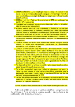 08:50 hs às 09:30 hs - Apresentação por meio de projeção de slides e vídeos
sobre a obra, com informações das tecnologias em implantação na ETE e
suas características, explicação do fluxograma do processo e funcionalidade
de cada unidade;
 09:35 às 11:00 hs – Visita aos departamentos da ETE com a utilização do
devidos EPI’s necessários;
 Observado as instalações do canteiro administrativo, refeitório, vestiários,
pátio de carpintaria e pátio de ferro;
 Visita ao sistema preliminar onde observou-se o sistema de gradeamento
montado, o desarenador, os parafusos classificadores, o local das peneiras
rotativas, a sala de sopradores do desarenador, o reservatório de água de
serviço com capacidade de 200.000 L, a sala elétrica do sistema preliminar;
 Visita ao sistema primário onde foi observado a caixa divisora de vazão, os
decantadores primários, a elevatória de lodo adensado e os adensadores de
lodo primário;
 Visita ao sistema secundário onde observou-se o reator biológico, a caixa
divisora de vazão dos decantadores secundários, os decantadores
secundários e sua elevatória de lodo;
 Visita ao sistema terciario onde observou-se o decantador lamelar com as
câmaras de misturas rápida e lenta e a base do filtro de disco (em fase final
de conclusão), os flotadores e as elevatórias de alimentação dos flotadores e
a elevatória de lodo flotado, além da unidade de desinfecção por U.V. no
processo final que faz o reaproveitamento do efluente tratado para água de
serviço, lagoa da Petrobrás e futuramente para fornecimento à Petrobras.
Esta água também alimentará o aquário com capacidade de 70.000L em
construção no futuro edifício administrativo;
 Foi observado também as unidade de produtos químicos como soda cáustica,
sulfato de alumínio e polímeros amônicos;
 Foi também apresentado cabine de medição e subestação, que recebe e
mede a energia elétrica da rede da concessionária e encaminha para a
subestação, onde ficará o transformador de energia de 1000 kva que distribui
a energia para as salas elétricas da ETE;
 Na fase sólida foram observados os digestores primários e secundário, suas
elevatórias, a unidade de desidratação de lodo, as unidades de secagem
térmica e de cogeração de energia.
Durante a visita, tivemos explicações de cada unidade e os respectivos fluxos.
A obra conta também com o setor de qualidade onde é feito o acompanhamento
das atividades de forma, armação e concreto, realizado o acompanhamento de
produtividade, célula de trabalho, entre outros.
 