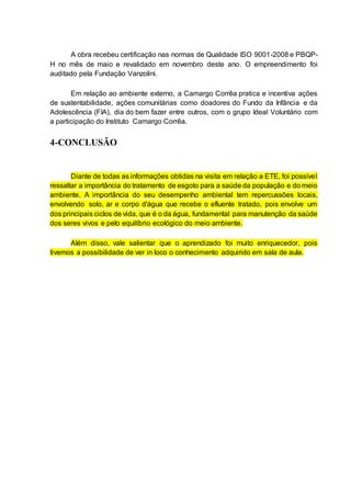 A obra recebeu certificação nas normas de Qualidade ISO 9001-2008 e PBQP-
H no mês de maio e revalidado em novembro deste ano. O empreendimento foi
auditado pela Fundação Vanzolini.
Em relação ao ambiente externo, a Camargo Corrêa pratica e incentiva ações
de sustentabilidade, ações comunitárias como doadores do Fundo da Infância e da
Adolescência (FIA), dia do bem fazer entre outros, com o grupo Ideal Voluntário com
a participação do Instituto Camargo Corrêa.
4-CONCLUSÃO
Diante de todas as informações obtidas na visita em relação a ETE, foi possível
ressaltar a importância do tratamento de esgoto para a saúde da população e do meio
ambiente. A importância do seu desempenho ambiental tem repercussões locais,
envolvendo solo, ar e corpo d'água que recebe o efluente tratado, pois envolve um
dos principais ciclos de vida, que é o da água, fundamental para manutenção da saúde
dos seres vivos e pelo equilíbrio ecológico do meio ambiente.
Além disso, vale salientar que o aprendizado foi muito enriquecedor, pois
tivemos a possibilidade de ver in loco o conhecimento adquirido em sala de aula.
 