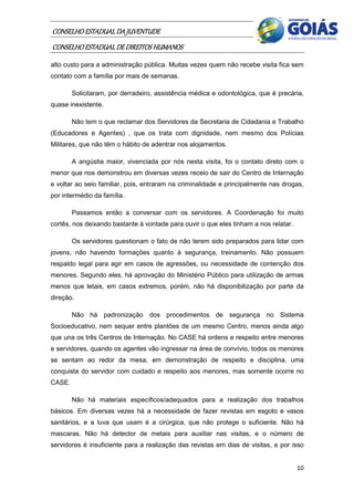 CONSELHO ESTADUAL DA JUVENTUDE
CONSELHO ESTADUAL DE DIREITOS HUMANOS
alto custo para a administração pública. Muitas vezes quem não recebe visita fica sem
contato com a família por mais de semanas.

        Solicitaram, por derradeiro, assistência médica e odontológica, que é precária,
quase inexistente.

        Não tem o que reclamar dos Servidores da Secretaria de Cidadania e Trabalho
(Educadores e Agentes) , que os trata com dignidade, nem mesmo dos Polícias
Militares, que não têm o hábito de adentrar nos alojamentos.

        A angústia maior, vivenciada por nós nesta visita, foi o contato direto com o
menor que nos demonstrou em diversas vezes receio de sair do Centro de Internação
e voltar ao seio familiar, pois, entraram na criminalidade e principalmente nas drogas,
por intermédio da família.

        Passamos então a conversar com os servidores. A Coordenação foi muito
cortês, nos deixando bastante à vontade para ouvir o que eles tinham a nos relatar.

        Os servidores questionam o fato de não terem sido preparados para lidar com
jovens, não havendo formações quanto à segurança, treinamento. Não possuem
respaldo legal para agir em casos de agressões, ou necessidade de contenção dos
menores. Segundo eles, há aprovação do Ministério Público para utilização de armas
menos que letais, em casos extremos, porém, não há disponibilização por parte da
direção.

        Não há padronização dos procedimentos de segurança no Sistema
Socioeducativo, nem sequer entre plantões de um mesmo Centro, menos ainda algo
que una os três Centros de Internação. No CASE há ordens e respeito entre menores
e servidores, quando os agentes vão ingressar na área de convívio, todos os menores
se sentam ao redor da mesa, em demonstração de respeito e disciplina, uma
conquista do servidor com cuidado e respeito aos menores, mas somente ocorre no
CASE.

        Não há materiais específicos/adequados para a realização dos trabalhos
básicos. Em diversas vezes há a necessidade de fazer revistas em esgoto e vasos
sanitários, e a luva que usam é a cirúrgica, que não protege o suficiente. Não há
mascaras. Não há detector de metais para auxiliar nas visitas, e o número de
servidores é insuficiente para a realização das revistas em dias de visitas, e por isso


                                                                                      10
 