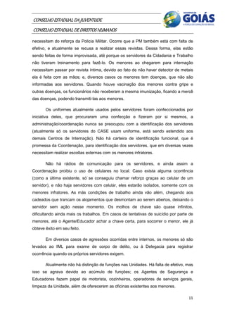 CONSELHO ESTADUAL DA JUVENTUDE
CONSELHO ESTADUAL DE DIREITOS HUMANOS
necessitam do reforça da Policia Militar. Ocorre que a PM também está com falta de
efetivo, e atualmente se recusa a realizar essas revistas. Dessa forma, elas estão
sendo feitas de forma improvisada, até porque os servidores da Cidadania e Trabalho
não tiveram treinamento para fazê-lo. Os menores ao chegarem para internação
necessitam passar por revista íntima, devido ao fato de não haver detector de metais
ela é feita com as mãos; e, diversos casos os menores tem doenças, que não são
informadas aos servidores. Quando houve vacinação dos menores contra gripe e
outras doenças, os funcionários não receberam a mesma imunização, ficando a mercê
das doenças, podendo transmiti-las aos menores.

       Os uniformes atualmente usados pelos servidores foram confeccionados por
iniciativa deles, que procuraram uma confecção e fizeram por si mesmos, a
administração/coordenação nunca se preocupou com a identificação dos servidores
(atualmente só os servidores do CASE usam uniforme, está sendo estendido aos
demais Centros de Internação). Não há carteira de identificação funcional, que é
promessa da Coordenação, para identificação dos servidores, que em diversas vezes
necessitam realizar escoltas externas com os menores infratores.

       Não há rádios de comunicação para os servidores, e ainda assim a
Coordenação proibiu o uso de celulares no local. Caso exista alguma ocorrência
(como a última existente, só se conseguiu chamar reforço graças ao celular de um
servidor), e não haja servidores com celular, eles estarão isolados, somente com os
menores infratores. As más condições de trabalho ainda vão além, chegando aos
cadeados que trancam os alojamentos que desmontam ao serem abertos, deixando o
servidor sem ação nesse momento. Os molhos de chave são quase infinitos,
dificultando ainda mais os trabalhos. Em casos de tentativas de suicídio por parte de
menores, até o Agente/Educador achar a chave certa, para socorrer o menor, ele já
obteve êxito em seu feito.

       Em diversos casos de agressões ocorridas entre internos, os menores só são
levados ao IML para exame de corpo de delito, ou à Delegacia para registrar
ocorrência quando os próprios servidores exigem.

       Atualmente não há distinção de funções nas Unidades. Há falta de efetivo, mas
isso se agrava devido ao acúmulo de funções; os Agentes de Segurança e
Educadores fazem papel de motorista, cozinheiros, operadores de serviços gerais,
limpeza da Unidade, além de oferecerem as oficinas existentes aos menores.

                                                                                  11
 