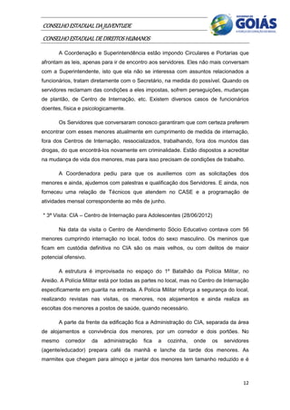 CONSELHO ESTADUAL DA JUVENTUDE
CONSELHO ESTADUAL DE DIREITOS HUMANOS
       A Coordenação e Superintendência estão impondo Circulares e Portarias que
afrontam as leis, apenas para ir de encontro aos servidores. Eles não mais conversam
com a Superintendente, isto que ela não se interessa com assuntos relacionados a
funcionários, tratam diretamente com o Secretário, na medida do possível. Quando os
servidores reclamam das condições a eles impostas, sofrem perseguições, mudanças
de plantão, de Centro de Internação, etc. Existem diversos casos de funcionários
doentes, física e psicologicamente.

       Os Servidores que conversaram conosco garantiram que com certeza preferem
encontrar com esses menores atualmente em cumprimento de medida de internação,
fora dos Centros de Internação, ressocializados, trabalhando, fora dos mundos das
drogas, do que encontrá-los novamente em criminalidade. Estão dispostos a acreditar
na mudança de vida dos menores, mas para isso precisam de condições de trabalho.

       A Coordenadora pediu para que os auxiliemos com as solicitações dos
menores e ainda, ajudemos com palestras e qualificação dos Servidores. E ainda, nos
forneceu uma relação de Técnicos que atendem no CASE e a programação de
atividades mensal correspondente ao mês de junho.

* 3ª Visita: CIA – Centro de Internação para Adolescentes (28/06/2012)

       Na data da visita o Centro de Atendimento Sócio Educativo contava com 56
menores cumprindo internação no local, todos do sexo masculino. Os meninos que
ficam em custódia definitiva no CIA são os mais velhos, ou com delitos de maior
potencial ofensivo.

       A estrutura é improvisada no espaço do 1º Batalhão da Polícia Militar, no
Areião. A Polícia Militar está por todas as partes no local, mas no Centro de Internação
especificamente em guarita na entrada. A Polícia Militar reforça a segurança do local,
realizando revistas nas visitas, os menores, nos alojamentos e ainda realiza as
escoltas dos menores a postos de saúde, quando necessário.

       A parte da frente da edificação fica a Administração do CIA, separada da área
de alojamentos e convivência dos menores, por um corredor e dois portões. No
mesmo     corredor    da   administração   fica   a   cozinha,   onde   os   servidores
(agente/educador) prepara café da manhã e lanche da tarde dos menores. As
marmitex que chegam para almoço e jantar dos menores tem tamanho reduzido e é



                                                                                     12
 