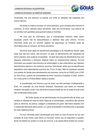 CONSELHO ESTADUAL DA JUVENTUDE
CONSELHO ESTADUAL DE DIREITOS HUMANOS
insuficiente. Há uma abertura na parede, por onde as refeições são passadas aos
jovens internos.

       Há ainda no mesmo corredor um único banheiro, que é dividido entre homens e
mulheres. O único utilizado pelos servidores. Sala dos funcionários, que trata-se de
um armário com gavetões para guardar bolsas e mochilas.

       Há uma sala de informática, que a Coordenação informou estar recém
equipada, porém não foi disponibilizada a abertura dela para vermos. Foi-nos
informado ainda que um servidor (agente de segurança) irá ministrar aulas de
informática para os menores, de forma voluntária.

       Há ainda duas salas de atendimento psicológico e de Assistência Social, salas
estas que não tem vidros, não trancam, ou seja, os atendimentos são realizados de
forma exposta, sem qualquer privacidade. Ao lado das salas de atendimento fica uma
pequena enfermaria e farmácia, faltando todos os medicamentos básicos. Foi-nos
informado que existem dois técnicos de enfermagem e dois enfermeiros que realizam
atendimentos básicos e de primeiros socorros. Informaram ainda que há atendimento
psiquiátrico para dependentes químicos de 15 em 15 dias. Não há quaisquer acordos
com postos de Saúde para atendimentos dos menores, como há no CASE (com o PSF
do Vera Cruz), quando da necessidade de levar menores a hospitais e CAIS, verifica-
se o mais perto e a Polícia Militar realiza a escolta.

       A coordenação nos informou que há aulas nos três períodos (multisseriado e
EJA), em extensão de uma Escola Estadual. Garantiram que todos os menores
recebem educação, porém nós não tivemos oportunidade de ver as salas de aula onde
são ministradas essas aulas.

               No fundo oposto ao da administração há uma grande sala de artes, que
também é utilizada em dias de visita. Segundo à coordenação, voluntários dão oficinas
para os menores, de pintura, colagem e artesanato em geral. São feitos bazares com
o artesanato fabricado pelos jovens, e a verba arrecadada é revertida para a aquisição
de mais matérias primas.

       Foi-nos informado pela Coordenação que todos os dias há banho de sol com
duração de duas horas, para todos os menores, sendo que às segundas e quartas-
feiras há futebol em quadra no local de convívio, e às sextas-feiras futebol em campo,



                                                                                   13
 