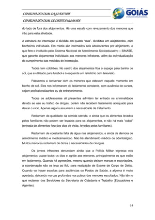 CONSELHO ESTADUAL DA JUVENTUDE
CONSELHO ESTADUAL DE DIREITOS HUMANOS
do lado de fora dos alojamentos. Há uma escala com revezamento dos menores que
irão para esta atividade.

A estrutura de internação é dividida em quatro “alas”, divididas em alojamentos, com
banheiros individuais. Em média são internados seis adolescentes por alojamento, o
que fere o instituído pelo Sistema Nacional de Atendimento Socioeducativo – SINASE,
que garante alojamentos individuais aos menores infratores, além da individualização
do cumprimento das medidas de internação.

       Todos tem colchões. No centro dos alojamentos fica o espaço para banho de
sol, que é utilizado para futebol e à esquerda um refeitório com televisão.

       Passamos a conversar com os menores que estavam naquele momento em
banho de sol. Eles nos informaram do isolamento constante, com ausência de cursos,
sejam profissionalizantes ou de entretenimento.

       Todos os adolescentes ali presentes admitem ter entrado na criminalidade
devido ao uso ou tráfico de drogas, porém não recebem tratamento adequado para
deixar o vício. Apenas alguns assumem a necessidade de tratamento.

       Reclamam da qualidade da comida servida, e ainda que os alimentos levados
pelos familiares não podem ser levados para os alojamentos, e não há mais “cobal”
(entrada de alimentos fora dos dias de visita, levados pelos familiares).

       Reclamam de constante falta de água nos alojamentos, e ainda da demora de
atendimento médico e medicamentoso. Não há atendimento médico ou odontológico.
Muitos menores reclamam de dores e necessidades de cirurgias.

       Os jovens infratores denunciam ainda que a Polícia Militar ingressa nos
alojamentos quase todos os dias e agride aos menores, principalmente os que estão
em isolamento. Quando há agressões, mesmo quando deixam marcas e escoriações,
a coordenação não os leva ao IML para realização de Exame de Corpo de Delito.
Quando vai haver escoltas para audiências ou Postos de Saúde, a algema é muito
apertada, deixando marcas profundas nos pulsos dos menores escoltados. Não têm o
que reclamar dos Servidores da Secretaria de Cidadania e Trabalho (Educadores e
Agentes).




                                                                                 14
 