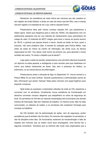 CONSELHO ESTADUAL DA JUVENTUDE
CONSELHO ESTADUAL DE DIREITOS HUMANOS
       Reclamam da inexistência de visita íntima aos menores que são casados ou
tem registro de União Estável, e ainda um caso de menor que tem filho, mas a criança
não tem registro e é impedida de ver o pai, interno naquele Centro.

       Presenciamos fatos pelo menos curiosos naquele CIA, que passaremos a
relatar agora. Assim que chegamos para a visita (às 15h00), nos deparamos com um
adolescente passando mal por uso indevido de medicamento (usou psicotrópico de
colega de cela). O motorista da SECT chegou para levar o menos ao pronto socorro
às 16h15, e garante que apenas levará o menor, devido ao tardar da hora, quem o
buscaria, não seria problema dele. A escolta foi realizada pela Polícia Militar, mas
antes da saída do menor do Centro de Internação, ele ainda ouviu da técnica
responsável do CIA: “Vou deixar você morrer da próxima vez, para aprender a tomar
remédio dos outros. Tá vendo o trabalho que tá dando?”.

       Logo após a saída da escolta, presenciamos uma servidora (técnica) buscando
um dipirona na bolsa pessoal, e entregando a outro servidor para que medicasse um
menor que estava reclamando de dores. Isso sem a presença de médico, ou
enfermeiro, ou ao menos técnico de enfermagem.

       Presenciamos ainda a colocada de fogo no Alojamento “A”. Houve correria e a
Polícia Militar foi ao local verificar. Quando questionamos à administração acerca do
fato, informaram que seriam “teresas” feitas pelos menores com papel higiênico para
espantar muriçocas.

       Após todas as surpresas e impressões retiradas da visita ao CIA, passamos a
conversar com os servidores. Inicialmente, houve resistência da Coordenação em
deixá-los conversar conosco alegando que atrapalharia na rotina de segurança do
local. Os servidores do CIA têm as mesmas reclamações dos funcionários dos demais
Centros de Internação, Não tem materiais de trabalho, no máximo luvas. Não há rádio
comunicador, ou detector de metais, e os servidores não receberam formação para
começar os trabalhos.

       No CIA também não há padronização de ações, nem de segurança, porém
percebemos que lá também não há rotina. Os menores não respeitam os servidores, e
não há disciplina entre eles. Os funcionários reclamam da insubordinação e falta de
respeito dos menores que os tratam como seus empregados. Uma técnica faz o
seguinte comentário: “Acontece que os meninos são muito mais organizados que a


                                                                                  15
 