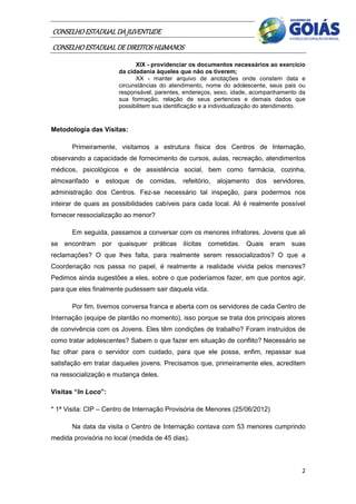 CONSELHO ESTADUAL DA JUVENTUDE
CONSELHO ESTADUAL DE DIREITOS HUMANOS
                             XIX - providenciar os documentos necessários ao exercício
                       da cidadania àqueles que não os tiverem;
                             XX - manter arquivo de anotações onde constem data e
                       circunstâncias do atendimento, nome do adolescente, seus pais ou
                       responsável, parentes, endereços, sexo, idade, acompanhamento da
                       sua formação, relação de seus pertences e demais dados que
                       possibilitem sua identificação e a individualização do atendimento.


Metodologia das Visitas:

       Primeiramente, visitamos a estrutura física dos Centros de Internação,
observando a capacidade de fornecimento de cursos, aulas, recreação, atendimentos
médicos, psicológicos e de assistência social, bem como farmácia, cozinha,
almoxarifado   e   estoque   de   comidas,    refeitório,   alojamento   dos   servidores,
administração dos Centros. Fez-se necessário tal inspeção, para podermos nos
inteirar de quais as possibilidades cabíveis para cada local. Ali é realmente possível
fornecer ressocialização ao menor?

       Em seguida, passamos a conversar com os menores infratores. Jovens que ali
se encontram por quaisquer práticas ilícitas cometidas. Quais eram suas
reclamações? O que lhes falta, para realmente serem ressocializados? O que a
Coordenação nos passa no papel, é realmente a realidade vivida pelos menores?
Pedimos ainda sugestões a eles, sobre o que poderíamos fazer, em que pontos agir,
para que eles finalmente pudessem sair daquela vida.

       Por fim, tivemos conversa franca e aberta com os servidores de cada Centro de
Internação (equipe de plantão no momento), isso porque se trata dos principais atores
de convivência com os Jovens. Eles têm condições de trabalho? Foram instruídos de
como tratar adolescentes? Sabem o que fazer em situação de conflito? Necessário se
faz olhar para o servidor com cuidado, para que ele possa, enfim, repassar sua
satisfação em tratar daqueles jovens. Precisamos que, primeiramente eles, acreditem
na ressocialização e mudança deles.

Visitas “In Loco”:

* 1ª Visita: CIP – Centro de Internação Provisória de Menores (25/06/2012)

       Na data da visita o Centro de Internação contava com 53 menores cumprindo
medida provisória no local (medida de 45 dias).



                                                                                        2
 