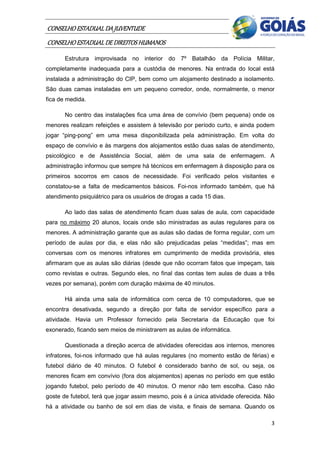 CONSELHO ESTADUAL DA JUVENTUDE
CONSELHO ESTADUAL DE DIREITOS HUMANOS
       Estrutura improvisada no interior do 7º Batalhão da Polícia Militar,
completamente inadequada para a custódia de menores. Na entrada do local está
instalada a administração do CIP, bem como um alojamento destinado a isolamento.
São duas camas instaladas em um pequeno corredor, onde, normalmente, o menor
fica de medida.

       No centro das instalações fica uma área de convívio (bem pequena) onde os
menores realizam refeições e assistem à televisão por período curto, e ainda podem
jogar “ping-pong” em uma mesa disponibilizada pela administração. Em volta do
espaço de convívio e às margens dos alojamentos estão duas salas de atendimento,
psicológico e de Assistência Social, além de uma sala de enfermagem. A
administração informou que sempre há técnicos em enfermagem à disposição para os
primeiros socorros em casos de necessidade. Foi verificado pelos visitantes e
constatou-se a falta de medicamentos básicos. Foi-nos informado também, que há
atendimento psiquiátrico para os usuários de drogas a cada 15 dias.

       Ao lado das salas de atendimento ficam duas salas de aula, com capacidade
para no máximo 20 alunos, locais onde são ministradas as aulas regulares para os
menores. A administração garante que as aulas são dadas de forma regular, com um
período de aulas por dia, e elas não são prejudicadas pelas “medidas”; mas em
conversas com os menores infratores em cumprimento de medida provisória, eles
afirmaram que as aulas são diárias (desde que não ocorram fatos que impeçam, tais
como revistas e outras. Segundo eles, no final das contas tem aulas de duas a três
vezes por semana), porém com duração máxima de 40 minutos.

       Há ainda uma sala de informática com cerca de 10 computadores, que se
encontra desativada, segundo a direção por falta de servidor específico para a
atividade. Havia um Professor fornecido pela Secretaria da Educação que foi
exonerado, ficando sem meios de ministrarem as aulas de informática.

       Questionada a direção acerca de atividades oferecidas aos internos, menores
infratores, foi-nos informado que há aulas regulares (no momento estão de férias) e
futebol diário de 40 minutos. O futebol é considerado banho de sol, ou seja, os
menores ficam em convívio (fora dos alojamentos) apenas no período em que estão
jogando futebol, pelo período de 40 minutos. O menor não tem escolha. Caso não
goste de futebol, terá que jogar assim mesmo, pois é a única atividade oferecida. Não
há a atividade ou banho de sol em dias de visita, e finais de semana. Quando os

                                                                                   3
 