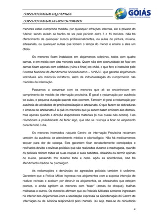 CONSELHO ESTADUAL DA JUVENTUDE
CONSELHO ESTADUAL DE DIREITOS HUMANOS
menores estão cumprindo medida, por quaisquer infrações internas, ele é privado do
futebol, sendo levado ao banho de sol pelo período entre 5 e 15 minutos. Não há
oferecimento de quaisquer cursos profissionalizantes, ou aulas de pintura, música,
artesanato, ou quaisquer outras que tomem o tempo do menor e ensine a eles um
ofício.

          Os menores ficam instalados em alojamentos coletivos, todos com quatro
camas, e em média com oito menores cada. Quem não tem oportunidade de ficar em
camas ficam apenas com colchões (ruins e finos) no chão, o que fere o instituído pelo
Sistema Nacional de Atendimento Socioeducativo – SINASE, que garante alojamentos
individuais aos menores infratores, além da individualização do cumprimento das
medidas de internação.

          Passamos a conversar com os menores que ali se encontravam em
cumprimento de medida de internação provisória. É geral a reclamação por ausência
de aulas, e pequena duração quando elas ocorrem. Também é geral a reclamação por
ausência de atividades de profissionalização e artesanato. O que fazem de dobraduras
e costura de artesanato é o que os menores que já sabem fazer ensinam aos demais,
mas apenas quando a direção disponibiliza materiais (o que quase não ocorre). Eles
reivindicam a possibilidade de fazer algo, que não se restrinja a ficar no alojamento
durante todo o dia.

          Os menores internados naquele Centro de Internação Provisória reclamam
também da ausência de atendimento médico e odontológico. Não há medicamentos
sequer para dor de cabeça. Eles garantem ficar constantemente constipados e
resfriados devido a revistas policiais que são realizadas durante a madrugada, quando
os policiais retiram todas as suas roupas e suas cobertas, deixando-os dormir apenas
de cueca, passando frio durante toda a noite. Após as ocorrências, não há
atendimento médico ou psicológico.

          As reclamações e denúncias de agressões policiais também é unânime.
Garantem que a Polícia Militar ingressa nos alojamentos com a suposta intenção de
realizar revistas e acabam por destruir os alojamentos, os artesanatos que estejam
prontos, e ainda agridem os menores com “taser” (armas de choque), toalhas
molhadas e outros. Os menores afirmam que os Policiais Militares somente ingressam
no interior dos Alojamentos com a solicitação expressa da Coordenação do Centro de
Internação ou da Técnica responsável pelo Plantão. Ou seja, trata-se de conivência

                                                                                   4
 