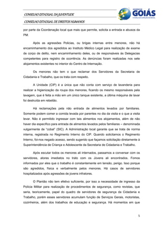 CONSELHO ESTADUAL DA JUVENTUDE
CONSELHO ESTADUAL DE DIREITOS HUMANOS
por parte da Coordenação local que mais que permite, solicita a entrada e abusos da
PM.

       Após as agressões Policias, ou brigas internas entre menores, não há
encaminhamento dos agredidos ao Instituto Médico Legal para realização de exame
de corpo de delito, nem encaminhamento deles, ou de responsáveis às Delegacias
competentes para registro de ocorrência. As denúncias foram realizadas nos sete
alojamentos existentes no interior do Centro de Internação.

       Os menores não tem o que reclamar dos Servidores da Secretaria de
Cidadania e Trabalho, que os trata com respeito.

       A Unidade (CIP) é a única que não conta com serviço de lavanderia para
realizar a higienização da roupa dos menores, ficando os mesmo responsáveis pela
lavagem, que é feita a mão em um único tanque existente, a última máquina de lavar
foi destruída em rebelião.

       Há reclamações pela não entrada de alimentos levados por familiares.
Somente podem comer a comida levada por parentes no dia da visita e o que a visita
levar. Não é permitido ingressar com tais alimentos nos alojamentos, além de não
haver dia específico para entrada de alimentos levados pelos familiares – denominada
vulgarmente de “cobal” (SIC). A Administração local garante que se trata de norma
interna, registrada no Regimento Interno do CIP. Quando solicitamos o Regimento
Interno, foi-nos negado acesso, sendo sugerido que façamos solicitação diretamente à
Superintendência de Criança e Adolescente da Secretaria de Cidadania e Trabalho.

       Após escutar todos os menores ali internados, passamos a conversar com os
servidores, atores imediatos no trato com os Jovens ali encontrados. Fomos
informados por eles que o trabalho é constantemente em tensão, perigo. Isso porque
são agredidos, física e verbalmente pelos menores. Há casos de servidores
hospitalizados após agressões de jovens infratores.

       O Plantão não tem efetivo suficiente, por isso a necessidade de ingresso da
Polícia Militar para realização de procedimentos de segurança, como revistas, que
seria, teoricamente, papel do quadro de servidores de segurança da Cidadania e
Trabalho, porém esses servidores acumulam função de Serviços Gerais, motoristas,
cozinheiros, além dos trabalhos de educação e segurança. Há momentos em que



                                                                                   5
 