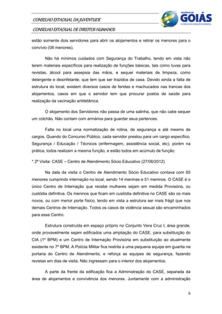 CONSELHO ESTADUAL DA JUVENTUDE
CONSELHO ESTADUAL DE DIREITOS HUMANOS
estão somente dois servidores para abrir os alojamentos e retirar os menores para o
convívio (08 menores).

       Não há mínimos cuidados com Segurança do Trabalho, tendo em vista não
terem materiais específicos para realização de funções básicas, tais como luvas para
revistas, álcool para assepsia das mãos, e sequer materiais de limpeza, como
detergente e desinfetante, que tem que ser trazidos de casa. Devido ainda a falta de
estrutura do local, existem diversos casos de feridas e machucados nas trancas dos
alojamentos, casos em que o servidor tem que procurar postos de saúde para
realização da vacinação antitetânica.

       O alojamento dos Servidores não passa de uma salinha, que não cabe sequer
um colchão. Não contam com armários para guardar seus pertences.

       Falta no local uma normatização de rotina, de segurança e até mesmo de
cargos. Quando do Concurso Público, cada servidor prestou para um cargo específico,
Segurança / Educação / Técnicos (enfermagem, assistência social, etc), porém na
prática, todos realizam a mesma função, e estão todos em acúmulo de função.

* 2ª Visita: CASE – Centro de Atendimento Sócio Educativo (27/06/2012)

       Na data da visita o Centro de Atendimento Sócio Educativo contava com 65
menores cumprindo internação no local, sendo 14 meninas e 51 meninos. O CASE é o
único Centro de Internação que recebe mulheres sejam em medida Provisória, ou
custódia definitiva. Os meninos que ficam em custódia definitiva no CASE são os mais
novos, ou com menor porte físico, tendo em vista a estrutura ser mais frágil que nos
demais Centros de Internação. Todos os casos de violência sexual são encaminhados
para esse Centro.

       Estrutura construída em espaço próprio no Conjunto Vera Cruz I, área grande,
onde provavelmente sejam edificados uma ampliação do CASE, para substituição do
CIA (1º BPM) e um Centro de Internação Provisória em substituição ao atualmente
existente no 7º BPM. A Polícia Militar fica restrita a uma pequena equipe em guarita na
portaria do Centro de Atendimento, e reforça as equipes de segurança, fazendo
revistas em dias de visita. Não ingressam para o interior dos alojamentos.

       A parte da frente da edificação fica a Administração do CASE, separada da
área de alojamentos e convivência dos menores. Juntamente com a administração


                                                                                     6
 