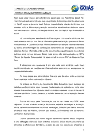 CONSELHO ESTADUAL DA JUVENTUDE
CONSELHO ESTADUAL DE DIREITOS HUMANOS
ficam duas salas voltadas para atendimento psicológico e de Assistência Social. Foi-
nos informado pela administração que a quantidade de técnicos existentes atualmente
no CASE, supre a demanda local. Foi-nos disponibilizada relação de técnicos que
atendem no local. Há uma programação semanal de atendimentos e todos os jovens
tem atendimento no mínimo uma vez por semana, seja psicológico, seja de assistência
social.

          Há uma sala para atendimento de Enfermagem, com uma farmácia que tem
medicamentos básicos, mas fomos informados pela coordenação que sempre faltam
medicamentos. A Coordenação nos informou também que sempre há uma enfermeira
ou técnica em enfermagem de plantão para atendimentos de emergência e primeiros
socorros. Foi-nos informado ainda que há atendimento psiquiátrico para dependentes
químicos uma vez por semana. Casos mais graves são acompanhados no CAPs
(Centro de Atenção Psicossocial). Há ainda convênio com o PSF do Conjunto Vera
Cruz.

          O alojamento dos servidores é em uma sala, com armários, onde ficam
também registradas as medidas (sanções) aplicadas aos menores, teoricamente de
responsabilidade deles.

          Ao fundo dessa área administrativa fica uma sala de artes, onde as meninas
fazem cursos de pintura, artesanato e bijuteria.

          Na entrada do Centro de Atendimento Sócio Educativo, ficam expostos os
trabalhos confeccionados pelos menores (porta-retratos de dobraduras, porta joias,
latas de diversos tamanhos, bijuterias, dentre outros) com valores, porém ainda não há
meios de vendê-los. Quando da venda, o dinheiro é revertido para a aquisição de mais
materiais.

          Foi-nos informado pela Coordenação que há no interior do CASE aulas
regulares, oficinas voltadas a Dança, Informática, Bijuteria, Grafitagem e Educação
Física. Terminou recentemente o curso de Panificação, oferecido pelo SENAI e iniciará
em breve curso de Pedreiro, também pelo instituto. (Conversando com os menores,
verificamos divergências).

          Quando passamos pelo interior do pátio de convívio e banho de sol, chegamos
a uma edificação externa do local, onde fica a cozinha, o local de armazenamento de
alimentos, o refeitório dos Servidores, as salas de aula e os estúdios de artesanato e

                                                                                    7
 