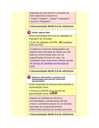 legendas que não servem o propósito de
texto alternativo incluem-se
"image"/"imagem", "spacer"/"espaçador",
"picture"/"fotografia".
Documentação WCAG 2.0 de referência:
Foram encontrados 40 erros de validação na
linguagem de marcação
Erros de validação (X)HTML: 40 [validador
HTML do W3C]
O objectivo é eliminar ambiguidades nas
páginas Web derivadas de código que não
está em conformidade para com as
especificações formais em vigor. Os
resultados deste teste foram obtidos através
do Serviço de Validação da Marcação do
W3C.
Documentação WCAG 2.0 de referência:
Foram localizados 8 atributos para controlar a
apresentação visual
Atributos (X)HTML para controlo da
apresentação visual: 8
Separar as camadas de estrutura,
funcionalidade e apresentação permite
induzir a semântica através de um formato
que pode ser programaticamente
determinável através da camada estrutural.
Documentação WCAG 2.0 de referência:
Validar páginas Web
Separar a informação e a estrutura da
apresentação para permitir diferentes
apresentações
 