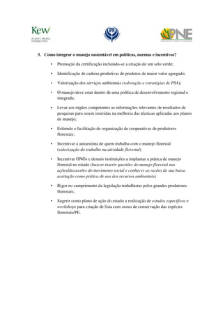 3. Como integrar o manejo sustentável em políticas, normas e incentivos?

      •   Promoção da certificação incluindo-se a criação de um selo verde;

      •   Identificação de cadeias produtivas de produtos de maior valor agregado;

      •   Valorização dos serviços ambientais (valoração e estratégias de PSA);

      •   O manejo deve estar dentro de uma política de desenvolvimento regional e
          integrada;

      •   Levar aos órgãos competentes as informações relevantes de resultados de
          pesquisas para serem inseridas na melhoria das técnicas aplicadas aos planos
          de manejo;

      •   Estímulo e facilitação de organização de cooperativas de produtores
          florestais;

      •   Incentivar a autoestima de quem trabalha com o manejo florestal
          (valorização do trabalho na atividade florestal)

      •   Incentivar ONGs e demais instituições a implantar a prática de manejo
          florestal no estado (buscar inserir questões do manejo florestal nas
          ações/discussões do movimento social e conhecer as razões de sua baixa
          aceitação como prática de uso dos recursos ambientais)

      •   Rigor no cumprimento da legislação trabalhistas pelos grandes produtores
          florestais;

      •   Sugerir como plano de ação do estado a realização de estudos específicos e
          workshops para criação de lista com status de conservação das espécies
          florestais/PE.
 