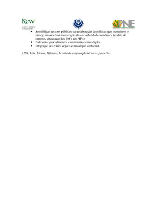 •   Sensibilizar gestores públicos para elaboração de políticas que incentivem o
          manejo através da demonstração da sua viabilidade econômica (crédito de
          carbono, vinculação dos PM's aos PIF's).
      •   Padronizar procedimentos e uniformizar entre órgãos.
      •   Integração dos vários órgãos com o órgão ambiental.

OBS: Leis, Fóruns, Oficinas, Acordo de cooperação técnicas, parcerias.
 