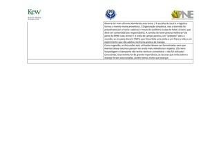 Deveria ter mais oficinas abordando esse tema. / A escolha do local e a logística
tornou o evento muito proveitoso. / Organização simpática, mas a dormida foi
prejudicada por arrastar cadeiras e mesas do auditório (culpa do hotel, é claro, que
deve ser comentado aos responsáveis). A comida do hotel precisa melhorar! Da
parte da APNE tudo ótimo! / A visita de campo pareceu um “pretexto” para a
reunião, se era para discutir PMFS, que fosse feita uma visita a um Plano e não a um
experimento que não adotou nenhuma pratica de manejo.
Como sugestão, as discussões aqui utilizadas devem ser formalizadas para que
eventos dessa natureza possam ter ainda mais relevância e respeito. /Os itens
hospedagem e transporte não tenho nenhum comentário – não foi utilizado!
Concluindo, esse evento foi de grande importância, as lacunas que tinha sobre o
manejo foram solucionadas, porém temos muito que avançar.
 
