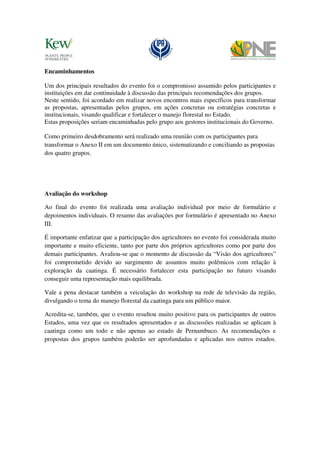 Encaminhamentos

Um dos principais resultados do evento foi o compromisso assumido pelos participantes e
instituições em dar continuidade à discussão das principais recomendações dos grupos.
Neste sentido, foi acordado em realizar novos encontros mais específicos para transformar
as propostas, apresentadas pelos grupos, em ações concretas ou estratégias concretas e
institucionais, visando qualificar e fortalecer o manejo florestal no Estado.
Estas proposições seriam encaminhadas pelo grupo aos gestores institucionais do Governo.

Como primeiro desdobramento será realizado uma reunião com os participantes para
transformar o Anexo II em um documento único, sistematizando e conciliando as propostas
dos quatro grupos.




Avaliação do workshop

Ao final do evento foi realizada uma avaliação individual por meio de formulário e
depoimentos individuais. O resumo das avaliações por formulário é apresentado no Anexo
III.

É importante enfatizar que a participação dos agricultores no evento foi considerada muito
importante e muito eficiente, tanto por parte dos próprios agricultores como por parte dos
demais participantes. Avaliou-se que o momento de discussão da “Visão dos agricultores”
foi comprometido devido ao surgimento de assuntos muito polêmicos com relação à
exploração da caatinga. É necessário fortalecer esta participação no futuro visando
conseguir uma representação mais equilibrada.

Vale a pena destacar também a veiculação do workshop na rede de televisão da região,
divulgando o tema do manejo florestal da caatinga para um público maior.

Acredita-se, também, que o evento resultou muito positivo para os participantes de outros
Estados, uma vez que os resultados apresentados e as discussões realizadas se aplicam à
caatinga como um todo e não apenas ao estado de Pernambuco. As recomendações e
propostas dos grupos também poderão ser aprofundadas e aplicadas nos outros estados.
 