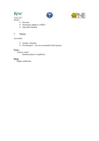 Atores:
          •   Governo
          •   Instituições públicas e ONG's
          •   Agricultor familiar


2.        Normas

já existem

          •   manejo x desmate
          •   Fiscalização?! - foco no consumidor final (lacuna)

Fazer...
   O que e como?
         Desburocratizar e simplificar

Quem
  Órgãos ambientais
 