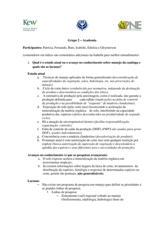 Grupo 2 – Academia

Participantes: Patrícia, Fernando, Rute, Isabelle, Ednilza e Gleymerson

(comentários em itálico são comentários adicionais da Isabelle para melhor entendimento)

   1. Qual é o estado atual ou o avanço no conhecimento sobre manejo da caatinga e
       quais são as lacunas?

   Estado atual
         a. Técnicas de manejo aplicadas de forma generalizada (desconsideração de
             especificidades da vegetação, solos, hidrologia, etc, nas prescrições do
             manejo)
         b. Ciclo de corte único (estabelecido por normativa, independe da destinação
             do produto e desconsidera as condições dos sítios);
         c. A estimativa de produção pela amostragem, como é realizada, não garante a
             produção definida para        cada talhão (implicações na falta de controle
             da produção e na possibilidade de “esquente” de madeira clandestina);
         d. Exposição do solo (pelo corte raso) favorecendo a aceleração da
             mineralização da matéria orgânica do solo, interferindo na capacidade
             produtiva das espécies (efeitos desconhecidos na produtividade do segundo
             ciclo);
         e. Há a atuação de um responsável técnico (facilita responsabilização,
             capacitação, controle);
         f. Falta de controle da saída da produção (DOF) (PMFS são usados para gerar
             DOFs, usados indevidamente);
         g. Concorrência com a madeira clandestina (desvalorização do produto);
         h. O manejo atual é com autorização de corte raso sem qualquer restrição por
             espécie (busca autorização de supressão de vegetação e desconsidera a
             aptidão das espécies e seus diferentes usos e necessidades de proteção).

   Avanços no conhecimento (o que as pesquisas avançaram)
         a. O solo exposto acelera a mineralização da matéria orgânica em
             ecossistemas tropicais;
         b. Já existem informações sobre largura da faixa de corte, levantamentos da
             distribuição de espécies, fenologia e respostas de determinadas espécies ao
             corte, porém são pontuais, não generalizáveis;

   Lacunas
         – Não existe um programa de pesquisa em manejo para definir as prioridades e
           as grandes linhas de pesquisa;
               • Linhas de pesquisa:
                      – Zoneamento (sub) regional voltado ao manejo
                          (fitofisionomia, edafologia, hidrologia) (base do
 