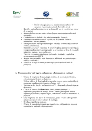 ordenamento florestal);


                      – Incentivar as pesquisas na área de sementes (banco de
                          sementes, regeneração natural, dispersão, etc...).
      –   Questões socioculturais devem ser avaliadas (devem se constituir em objeto
          de pesquisa);
      –   A extensão florestal precisa ser criada (fortalecimento da extensão rural
          integrada);
      –   Conhecimento da dinâmica das principais espécies florestais;
      –   Prospecção de demandas atuais e potenciais de produtos florestais
          madeireiros e não madeireiros;
      –   Definição de área e estoque mínimo para o manejo sustentável (levando em
          conta o zoneamento)
      –   Definir (recomendar) percentual de árvores/espécies de interesse ecológico e
          com potencial de maior valor agregado, a ser mantido na área de produção
          (diâmetros maiores – usos múltiplos);
      –   Valorizar os cuidados técnicos na elaboração, avaliação, condução e
          monitoramento dos PMFS.
      –   Agregar valor a madeira legal (incentivos, política de preço mínimo para
          madeira certificada);
      –   Identificar as espécies ameaçadas na região (e criar mecanismos de
          proteção).



2. Como comunicar e divulgar o conhecimento sobre manejo da caatinga?

      •   Criação de programas de capacitação contínua de responsáveis técnicos,
          extensionistas e técnicos avaliadores;
      •   Utilizar práticas de divulgação já vivenciadas com os grupos sociais (dia de
          campo, carrossel de conhecimentos, oficinas, etc.);
      •   Valorização das funções ambientais de APPs e Reserva legal na divulgação
          do manejo;
      •   Criação de uma cartilha ilustrativa com o passo-a-passo para a
          implementação prática do manejo, desde a elaboração do plano até sua
          implantação, contendo aspectos legais, de trâmites e técnicos, direcionado ao
          produtor.
      •   Criar programas nos meios de comunicação, como o rádio, sobre questões
          relacionados aos recursos naturais da caatinga;
      •   Divulgar experiências exitosas;
      •   Criação de redes de informação que incentivem a publicação em meios de
          comunicação nacionais e internacionais.
 