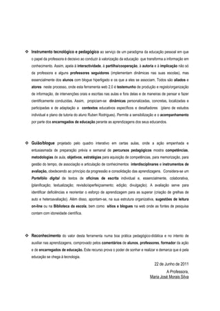  Instrumento tecnológico e pedagógico ao serviço de um paradigma da educação pessoal em que
   o papel da professora é decisivo ao conduzir à valorização da educação que transforma a informação em
   conhecimento. Assim, apela à interactividade, à partilha/cooperação, à autoria e à implicação não só
   da professora e alguns professores seguidores (implementam dinâmicas nas suas escolas), mas
   essencialmente dos alunos com blogue hiperligado e os que a eles se associam. Todos são aliados e
   atores neste processo, onde esta ferramenta web 2.0 é testemunho de produção e registo/organização
   de informação, de intervenções orais e escritas nas aulas e fora delas e de maneiras de pensar e fazer
   cientificamente conduzidas. Assim, propiciam-se dinâmicas personalizadas, concretas, localizadas e
   participadas e de adaptação a contextos educativos específicos e desafiadores (plano de estudos
   individual e plano de tutoria do aluno Ruben Rodrigues). Permite a sensibilização e o acompanhamento
   por parte dos encarregados de educação perante as aprendizagens dos seus educandos.




 Guião/blogue projetado pelo quadro interativo em certas aulas, onde a ação empenhada e
   entusiasmada de preparação prévia e semanal de percursos pedagógicos mostra competências,
   metodologias de aula, objetivos, estratégias para aquisição de competências, para memorização, para
   gestão do tempo, de associação e articulação de conhecimentos interdisciplinares e instrumentos de
   avaliação, obedecendo ao princípio da progressão e consolidação das aprendizagens. Considera-se um
   Portefólio digital de textos de oficinas de escrita individual e, essencialmente, colaborativa,
   (planificação; textualização; revisão/aperfeiçoamento; edição; divulgação). A avaliação serve para
   identificar deficiências e reorientar o esforço de aprendizagem para as superar (criação de grelhas de
   auto e heteroavaliação). Além disso, apontam-se, na sua estrutura organizativa, sugestões de leitura
   on-line ou na Biblioteca da escola, bem como sítios e blogues na web onde as fontes de pesquisa
   contam com idoneidade científica.




 Reconhecimento do valor desta ferramenta numa boa prática pedagógico-didática e no intento de
   auxiliar nas aprendizagens, comprovado pelos comentários de alunos, professores, formador da ação
   e de encarregados de educação. Este recurso prova o poder de sonhar e realizar e demarca que é pela
   educação se chega à tecnologia.
                                                                                  22 de Junho de 2011
                                                                                        A Professora,
                                                                               Maria José Morais Silva
 