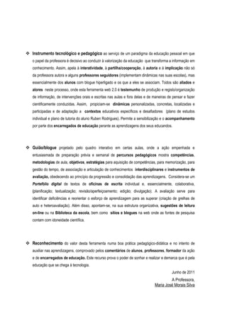  Instrumento tecnológico e pedagógico ao serviço de um paradigma da educação pessoal em que
   o papel da professora é decisivo ao conduzir à valorização da educação que transforma a informação em
   conhecimento. Assim, apela à interatividade, à partilha/cooperação, à autoria e à implicação não só
   da professora autora e alguns professores seguidores (implementam dinâmicas nas suas escolas), mas
   essencialmente dos alunos com blogue hiperligado e os que a eles se associam. Todos são aliados e
   atores neste processo, onde esta ferramenta web 2.0 é testemunho de produção e registo/organização
   de informação, de intervenções orais e escritas nas aulas e fora delas e de maneiras de pensar e fazer
   cientificamente conduzidas. Assim, propiciam-se dinâmicas personalizadas, concretas, localizadas e
   participadas e de adaptação a contextos educativos específicos e desafiadores (plano de estudos
   individual e plano de tutoria do aluno Ruben Rodrigues). Permite a sensibilização e o acompanhamento
   por parte dos encarregados de educação perante as aprendizagens dos seus educandos.




 Guião/blogue projetado pelo quadro interativo em certas aulas, onde a ação empenhada e
   entusiasmada de preparação prévia e semanal de percursos pedagógicos mostra competências,
   metodologias de aula, objetivos, estratégias para aquisição de competências, para memorização, para
   gestão do tempo, de associação e articulação de conhecimentos interdisciplinares e instrumentos de
   avaliação, obedecendo ao princípio da progressão e consolidação das aprendizagens. Considera-se um
   Portefólio digital de textos de oficinas de escrita individual e, essencialmente, colaborativa,
   (planificação; textualização; revisão/aperfeiçoamento; edição; divulgação). A avaliação serve para
   identificar deficiências e reorientar o esforço de aprendizagem para as superar (criação de grelhas de
   auto e heteroavaliação). Além disso, apontam-se, na sua estrutura organizativa, sugestões de leitura
   on-line ou na Biblioteca da escola, bem como sítios e blogues na web onde as fontes de pesquisa
   contam com idoneidade científica.




 Reconhecimento do valor desta ferramenta numa boa prática pedagógico-didática e no intento de
   auxiliar nas aprendizagens, comprovado pelos comentários de alunos, professores, formador da ação
   e de encarregados de educação. Este recurso prova o poder de sonhar e realizar e demarca que é pela
   educação que se chega à tecnologia.
                                                                                          Junho de 2011
                                                                                        A Professora,
                                                                               Maria José Morais Silva
 