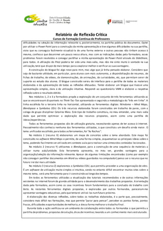 Relatório de Reflexão Crítica
Cursos de Formação Contínua de Professores
dificuldades na seleção da informação relevante e, posteriormente, na partilha pública do documento. Optei
por utilizar o Power Point para a construção da minha apresentação e tive algumas dificuldades na sua partilha,
visto que eu conseguia facilmente visualizá-la de uma forma externa e outras pessoas não tinham acesso à
mesma, confesso que desanimei um pouco nessa altura, mas com as indicações dadas pela formadora, esses
problemas foram resolvidos e consegui partilhar a minha apresentação de Power Point através do SlideShare,
para todos. A utilização do Prezi poderia ter sido uma mais-valia, mas não me sinto muito à vontade na sua
utilização,terei que dispor de mais tempo para a explorar melhor e verificar as suasvantagens .
A construção do blogue foi algo novo para mim, mas algo que já tinha pensado elaborar. Considero que
seja de bastante utilidade, em particular, para alunos com mais autonomia, a disponibilização de resumos, de
fichas de trabalho, de vídeos, de demonstrações, de animações, de curiosidades, etc, que permitam servir de
suporte ao estudo dos alunos. O blogue construído serviu de interface para a partilha de todos os materiais
elaborados e da apresentação de todas as reflexões efetuadas. Tentei elaborar um blogue que tivesse uma
apresentação simples, clara e de utilização intuitiva. Respondi ao questionário VARK e elaborei a respetiva
reflexão sobre o resultado obtido.
Nos módulos 1, 2 e 3 a formadora propôs a exploração de um conjunto de três ferramentas utilizando as
que se encontravam disponíveis no Think-Tac-Toe apresentado e seguindo a metodologia do “três em linha”. A
linha escolhida foi a terceira linha na horizontal, utilizando as ferramentas digitais: Mindomo – Mind Maps,
Blendspace e Symbaloo EDU. Os três recursos elaborados foram construídos em trabalho de pares , com a
colega de grupo disciplinar Catarina Maia. Este tipo de trabalho constituiu, no meu entender, uma mais -valia
dado que permite optimizar a exploração dos recursos propostos, assim como uma partilha de
ideias/experiências.
Todas as ferramentas propostas são de utilização gratuita, necessitando apenas de ter acesso à internet.
Pessoalmente não conhecia nenhuma das ferramentas utilizadas, o que constituiu um desafio ainda maior. O
tema unificador escolhido,para todas asferramentas,foi “As Rochas”.
No módulo 1 (recurso X) elaboramos um mapa de conceitos sobre o tema abordado. Este mapa foi
construído no software Mind Maps e permite, de uma forma simples, esquematizar as principais ideias sobre o
tema, podendo facilmente ser utilizado em contexto aula para realizar uma síntesedos conteúdos lecionados.
No módulo 2 (recurso Y) utilizamos o Blendspace, para a construção de uma sequência de materiais a
utilizar numa aula/unidade. Esta ferramenta apresenta, no meu ver, grandes vantagens para a
organização/seleção da informação relevante. Apesar de algumas limitações encontradas (como por exemplo
não conseguir partilhar documentos em Word ou vídeos guardados no computador) penso ser o recurso que no
futuro irei dar mais utilidade.
No módulo 3 (recurso Z) exploramos o Symbaloo EDU, que permitiu proceder a uma organização de sites.
É um software de utilização muito simples e intuitiva, sendo no entanto difícil encontrar muitos sites sobre o
mesmo tema, será uma ferramenta para ir construindo ao longo dos tempos.
Em todos as ferramentas utilizadas a visualização dos tutoriais recomendados e de outras informações
existentes na internet foram de grande utilidade para o desenvolvimento dos trabalhos propostos. A orientação
dada pela formadora, assim como os seus incentivos foram fundamentais para a conclusão do trabalho com
êxito. As restantes ferramentas digitais propostas, e exploradas por outros formandos, pareceram-me
apresentar vantagens educativas,pelo que tentarei utilizá-las numfuturo próximo.
A elaboração das diversas reflexões, sobre todos os trabalhos elaborados, é a parte que, pessoalmente,
considero mais difícil nas formações, mas que permite “parar para pensar”, perceber os pontos fortes, pontos
fracos,dificuldades eoportunidades demelhoria,e dessa forma melhorar o trabalho final.
Durante toda a ação verificou-se um ambiente de colaboração entre todos os formandos o que permitiu a
partilha deproblemas,propostas desolução,dicasdeincentivo,levando a um conhecimento mais estruturado.
 