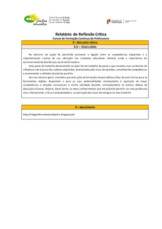 Relatório de Reflexão Crítica
Cursos de Formação Contínua de Professores
3 – REFLEXÃO CRÍTICA
3.3 – CONCLUSÕES
No decorrer da acção foi permitido promover a ligação entre as competências adquiridas e a
implementação criativa da sua utilização nos contextos educativos. Saliento ainda a importância do
esclarecimento de dúvidas por parte da formadora.
Uma parte do trabalho desenvolvido na ação foi em trabalho de pares o que resultou num acréscimo de
influência e de alcance dos saberes adquiridos, dinamizados pela troca de opiniões, consolidando competências
e promovendo a reflexão através da partilha.
De uma maneira geral, considero que esta ação de formação me possibilitou olhar de outra forma para as
ferramentas digitais disponíveis e para as suas potencialidades relativamente à aquisição de novas
competências e atitudes transversais à minha atividade docente, nomeadamente na prática efetiva da
educação inclusiva. Ampliei, desta forma, os meus conhecimentos que me poderão permitir ser uma professora
mais interveniente, crítica e empreendedora na aplicação dasnovas tecnologiasno meu trabalho.
4 – BIBLIOGRAFIA
http://integraferramentasdigitais.blogspot.pt/
 