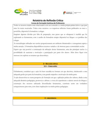 Relatório de Reflexão Crítica
Cursos de Formação Contínua de Professores
Todos os recursos criados estão relacionados com um conteúdo e a minha própria prática letiva o que para
mim foi muito motivador. Todos estes recursos e as respetivas reflexões foram publicados no meu e-
portefólio, disponível à formadora e colegas.
Surgiram algumas dúvidas por falta de preparação, mas penso que as ultrapassei à medida que fui
explorando as ferramentas, com o auxílio da formadora sempre disponível no blogue e as partilhas dos
colegas.
As metodologias utilizadas nas sessões proporcionaram um ambiente dinamizador e conseguiram captar a
minha atenção. A formadora disponibilizou recursos variados e de interesse para a comunidade escolar.
Espero que seja possível a continuação da utilização destas ferramentas, uma das principais razões é a
possibilidade de aumentar a motivação e participação por parte dos alunos. Além disso fiquei com
interesse em explorar as restantes que desconheço.
3 – REFLEXÃO CRÍTICA
3.3 – CONCLUSÕES
Globalmente, considerei que a ação foi bem sucedida no formato em que decorreu, obedecendo a uma
adequada gestão por parte da formadora, com grande empenho e motivação da minha parte.
A ação desenvolveu-se numa perspetiva de formação em que a aplicação prática dos saberes, aliada a uma
adequada dinâmica pedagógica, promoveu o debate e a troca de experiências e saberes através do blogue e
construção dos recursos utilizando diversificadas ferramentas, constituiu assim um verdadeiro
enriquecimento para mim, com claras implicações na minha prática pedagógica.
4 – BIBLIOGRAFIA
 