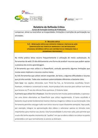 Relatório de Reflexão Crítica
Cursos de Formação Contínua de Professores
compensar, aliviar ou neutralizar as incapacidades, limitações e restrições da participação nas
atividades.
3 – REFLEXÃO CRÍTICA
3.2 – APRECIAÇÃO CRÍTICA DAS VERTENTES TEÓRICAS E PRÁTICAS DA AÇÃO
(IDENTIFICAÇÃO DAS TEMÁTICAS ABORDADAS E DAS METODOLOGIAS
UTILIZADAS; REFERÊNCIA CRÍTICA AOS CONTRIBUTOS DA FORMAÇÃO PARA O
DESEMPENHO PROFISSIONAL)
Na minha prática letiva recorro frequentemente à utilização de meios audiovisuais. As
ferramentas da web 2.0 são efetivamente uma forma de produzir recursos que podem apoiar
o processo de ensino-aprendizagem.
A ferramenta que mais utilizo é o PowerPoint, contudo apresenta algumas limitações que
muitas vezes implicam o recurso a outros meios.
As três ferramentas que utilizei vieram responder, de facto, a algumas dificuldades e lacunas
que já tinha sentido. Todas elas revelaram potencialidades diferentes e bastante úteis.
Com base nas opções oferecidas num Think-Tac-Toe, as ferramentas escolhidas foram:
Powtoon, mindomo e screencast-o-matic. Assim produzi três recursos para utilizar num tema
que leciono no 7º ano de ciências físico-químicas: O Sistema Solar.
A primeira que utilizei foi o Powtoon. Esta ferramenta tem muitas potencialidades, e pareceu-
me uma ótima alternativa ao PowerPoint que utilizo regularmente. O tema escolhido é
bastante visual sendo fundamental mostrar diversas imagens e vídeos na sua lecionação. Esta
ferramenta permitiu conjugar tudo num único recurso o que é bastante vantajoso. Aqui pude,
por exemplo, integrar na apresentação dois vídeos e selecionar apenas os minutos mais
importantes para mostrar aos alunos. Esta funcionalidade é uma mais-valia, pois permite que
a aula não tenha aqueles momentos de “quebra” em que se abre o vídeo e se coloca no ponto
pretendido e em que normalmente os alunos se distraem.
 