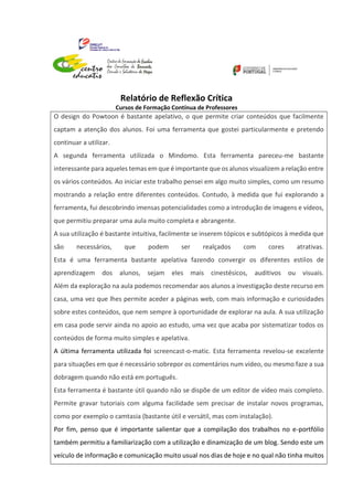 Relatório de Reflexão Crítica
Cursos de Formação Contínua de Professores
O design do Powtoon é bastante apelativo, o que permite criar conteúdos que facilmente
captam a atenção dos alunos. Foi uma ferramenta que gostei particularmente e pretendo
continuar a utilizar.
A segunda ferramenta utilizada o Mindomo. Esta ferramenta pareceu-me bastante
interessante para aqueles temas em que é importante que os alunos visualizem a relação entre
os vários conteúdos. Ao iniciar este trabalho pensei em algo muito simples, como um resumo
mostrando a relação entre diferentes conteúdos. Contudo, à medida que fui explorando a
ferramenta, fui descobrindo imensas potencialidades como a introdução de imagens e vídeos,
que permitiu preparar uma aula muito completa e abrangente.
A sua utilização é bastante intuitiva, facilmente se inserem tópicos e subtópicos à medida que
são necessários, que podem ser realçados com cores atrativas.
Esta é uma ferramenta bastante apelativa fazendo convergir os diferentes estilos de
aprendizagem dos alunos, sejam eles mais cinestésicos, auditivos ou visuais.
Além da exploração na aula podemos recomendar aos alunos a investigação deste recurso em
casa, uma vez que lhes permite aceder a páginas web, com mais informação e curiosidades
sobre estes conteúdos, que nem sempre à oportunidade de explorar na aula. A sua utilização
em casa pode servir ainda no apoio ao estudo, uma vez que acaba por sistematizar todos os
conteúdos de forma muito simples e apelativa.
A última ferramenta utilizada foi screencast-o-matic. Esta ferramenta revelou-se excelente
para situações em que é necessário sobrepor os comentários num vídeo, ou mesmo faze a sua
dobragem quando não está em português.
Esta ferramenta é bastante útil quando não se dispõe de um editor de vídeo mais completo.
Permite gravar tutoriais com alguma facilidade sem precisar de instalar novos programas,
como por exemplo o camtasia (bastante útil e versátil, mas com instalação).
Por fim, penso que é importante salientar que a compilação dos trabalhos no e-portfólio
também permitiu a familiarização com a utilização e dinamização de um blog. Sendo este um
veículo de informação e comunicação muito usual nos dias de hoje e no qual não tinha muitos
 