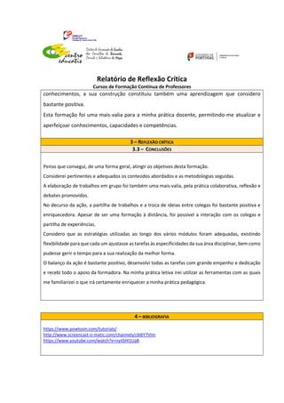 Relatório de Reflexão Crítica
Cursos de Formação Contínua de Professores
conhecimentos, a sua construção constituiu também uma aprendizagem que considero
bastante positiva.
Esta formação foi uma mais-valia para a minha prática docente, permitindo-me atualizar e
aperfeiçoar conhecimentos, capacidades e competências.
3 – REFLEXÃO CRÍTICA
3.3 – CONCLUSÕES
Penso que consegui, de uma forma geral, atingir os objetivos desta formação.
Considerei pertinentes e adequados os conteúdos abordados e as metodologias seguidas.
A elaboração de trabalhos em grupo foi também uma mais-valia, pela prática colaborativa, reflexão e
debates promovidos.
No decurso da ação, a partilha de trabalhos e a troca de ideias entre colegas foi bastante positiva e
enriquecedora. Apesar de ser uma formação à distância, foi possível a interação com os colegas e
partilha de experiências.
Considero que as estratégias utilizadas ao longo dos vários módulos foram adequadas, existindo
flexibilidade para que cada um ajustasse as tarefas às especificidades da sua área disciplinar, bem como
pudesse gerir o tempo para a sua realização da melhor forma.
O balanço da ação é bastante positivo, desenvolvi todas as tarefas com grande empenho e dedicação
e recebi todo o apoio da formadora. Na minha prática letiva irei utilizar as ferramentas com as quais
me familiarizei o que irá certamente enriquecer a minha prática pedagógica.
4 – BIBLIOGRAFIA
https://www.powtoon.com/tutorials/
http://www.screencast-o-matic.com/channels/c6l6Y7VIm
https://www.youtube.com/watch?v=nyiISHl1Ua8
 