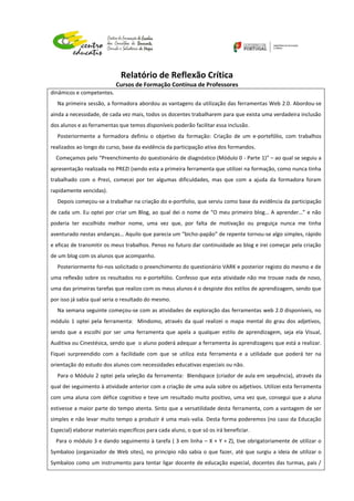 Relatório de Reflexão Crítica
Cursos de Formação Contínua de Professores
dinâmicos e competentes.
Na primeira sessão, a formadora abordou as vantagens da utilização das ferramentas Web 2.0. Abordou-se
ainda a necessidade, de cada vez mais, todos os docentes trabalharem para que exista uma verdadeira inclusão
dos alunos e as ferramentas que temos disponíveis poderão facilitar essa inclusão.
Posteriormente a formadora definiu o objetivo da formação: Criação de um e-portefólio, com trabalhos
realizados ao longo do curso, base da evidência da participação ativa dos formandos.
Começamos pelo “Preenchimento do questionário de diagnóstico (Módulo 0 - Parte 1)” – ao qual se seguiu a
apresentação realizada no PREZI (sendo esta a primeira ferramenta que utilizei na formação, como nunca tinha
trabalhado com o Prezi, comecei por ter algumas dificuldades, mas que com a ajuda da formadora foram
rapidamente vencidas).
Depois começou-se a trabalhar na criação do e-portfolio, que serviu como base da evidência da participação
de cada um. Eu optei por criar um Blog, ao qual dei o nome de “O meu primeiro blog… A aprender…” e não
poderia ter escolhido melhor nome, uma vez que, por falta de motivação ou preguiça nunca me tinha
aventurado nestas andanças… Aquilo que parecia um “bicho-papão” de repente tornou-se algo simples, rápido
e eficaz de transmitir os meus trabalhos. Penso no futuro dar continuidade ao blog e irei começar pela criação
de um blog com os alunos que acompanho.
Posteriormente foi-nos solicitado o preenchimento do questionário VARK e posterior registo do mesmo e de
uma reflexão sobre os resultados no e-portefólio. Confesso que esta atividade não me trouxe nada de novo,
uma das primeiras tarefas que realizo com os meus alunos é o despiste dos estilos de aprendizagem, sendo que
por isso já sabia qual seria o resultado do mesmo.
Na semana seguinte começou-se com as atividades de exploração das ferramentas web 2.0 disponíveis, no
módulo 1 optei pela ferramenta: Mindomo, através da qual realizei o mapa mental do grau dos adjetivos,
sendo que a escolhi por ser uma ferramenta que apela a qualquer estilo de aprendizagem, seja ela Visual,
Auditiva ou Cinestésica, sendo que o aluno poderá adequar a ferramenta às aprendizagens que está a realizar.
Fiquei surpreendido com a facilidade com que se utiliza esta ferramenta e a utilidade que poderá ter na
orientação do estudo dos alunos com necessidades educativas especiais ou não.
Para o Módulo 2 optei pela seleção da ferramenta: Blendspace (criador de aula em sequência), através da
qual dei seguimento à atividade anterior com a criação de uma aula sobre os adjetivos. Utilizei esta ferramenta
com uma aluna com défice cognitivo e teve um resultado muito positivo, uma vez que, consegui que a aluna
estivesse a maior parte do tempo atenta. Sinto que a versatilidade desta ferramenta, com a vantagem de ser
simples e não levar muito tempo a produzir é uma mais-valia. Desta forma poderemos (no caso da Educação
Especial) elaborar materiais específicos para cada aluno, o que só os irá beneficiar.
Para o módulo 3 e dando seguimento à tarefa ( 3 em linha – X + Y + Z), tive obrigatoriamente de utilizar o
Symbaloo (organizador de Web sites), no principio não sabia o que fazer, até que surgiu a ideia de utilizar o
Symbaloo como um instrumento para tentar ligar docente de educação especial, docentes das turmas, pais /
 