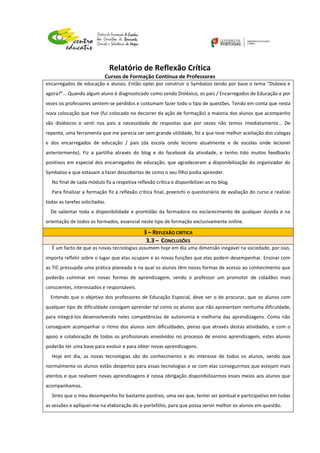 Relatório de Reflexão Crítica
Cursos de Formação Contínua de Professores
encarregados de educação e alunos. Então optei por construir o Symbaloo tendo por base o tema “Dislexia e
agora?”… Quando algum aluno é diagnosticado como sendo Disléxico, os pais / Encarregados de Educação e por
vezes os professores sentem-se perdidos e costumam fazer todo o tipo de questões. Tendo em conta que nesta
nova colocação que tive (fui colocado no decorrer da ação de formação) a maioria dos alunos que acompanho
são disléxicos e senti nos pais a necessidade de respostas que por vezes não temos imediatamente… De
repente, uma ferramenta que me parecia ser sem grande utilidade, foi a que teve melhor aceitação dos colegas
e dos encarregados de educação / pais (da escola onde leciono atualmente e de escolas onde lecionei
anteriormente). Fiz a partilha através do blog e do facebook da atividade, e tenho tido muitos feedbacks
positivos em especial dos encarregados de educação, que agradeceram a disponibilização do organizador do
Symbaloo e que estavam a fazer descobertas de como o seu filho podia aprender.
No final de cada módulo fiz a respetiva reflexão crítica e disponibilizei-as no blog.
Para finalizar a formação fiz a reflexão crítica final, preenchi o questionário de avaliação do curso e realizei
todas as tarefas solicitadas.
De salientar toda a disponibilidade e prontidão da formadora no esclarecimento de qualquer dúvida e na
orientação de todos os formados, essencial neste tipo de formação exclusivamente online.
3 – REFLEXÃO CRÍTICA
3.3 – CONCLUSÕES
É um facto de que as novas tecnologias assumem hoje em dia uma dimensão inegável na sociedade, por isso,
importa refletir sobre o lugar que elas ocupam e as novas funções que elas podem desempenhar. Ensinar com
as TIC pressupõe uma prática planeada e na qual os alunos têm novas formas de acesso ao conhecimento que
poderão culminar em novas formas de aprendizagem, sendo o professor um promotor de cidadãos mais
conscientes, interessados e responsáveis.
Entendo que o objetivo dos professores de Educação Especial, deve ser o de procurar, que os alunos com
qualquer tipo de dificuldade consigam aprender tal como os alunos que não apresentam nenhuma dificuldade,
para integrá-los desenvolvendo neles competências de autonomia e melhoria das aprendizagens. Como não
conseguem acompanhar o ritmo dos alunos sem dificuldades, penso que através destas atividades, e com o
apoio e colaboração de todos os profissionais envolvidos no processo de ensino aprendizagem, estes alunos
poderão ter uma base para evoluir e para obter novas aprendizagens.
Hoje em dia, as novas tecnologias são do conhecimento e do interesse de todos os alunos, sendo que
normalmente os alunos estão despertos para essas tecnologias e se com elas conseguirmos que estejam mais
atentos e que realizem novas aprendizagens é nossa obrigação disponibilizarmos esses meios aos alunos que
acompanhamos.
Sinto que o meu desempenho foi bastante positivo, uma vez que, tentei ser pontual e participativo em todas
as sessões e apliquei-me na elaboração do e-portefólio, para que possa servir melhor os alunos em questão.
 