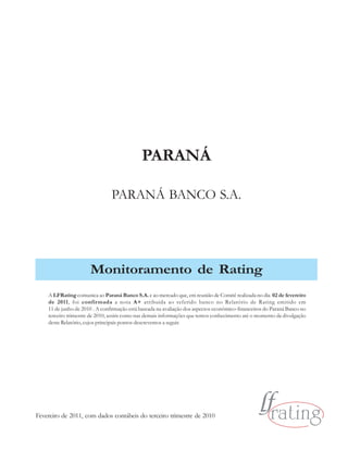 PARANÁ

                                PARANÁ BANCO S.A.




                      Monitoramento de Rating
    A LFRating comunica ao Paraná Banco S.A. e ao mercado que, em reunião de Comitê realizada no dia 02 de fevereiro
    de 2011, foi confirmada a nota A+ atribuída ao referido banco no Relatório de Rating emitido em
    11 de junho de 2010 . A confirmação está baseada na avaliação dos aspectos econômico-financeiros do Paraná Banco no
    terceiro trimestre de 2010, assim como nas demais informações que temos conhecimento até o momento da divulgação
    deste Relatório, cujos principais pontos descrevemos a seguir.




Fevereiro de 2011, com dados contábeis do terceiro trimestre de 2010
 