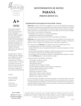 MONITORAMENTO DE RATING
     Rua Araújo Porto Alegre, 36/8 parte
             Rio de Janeiro - RJ
         Tel.: (55) 21-2210-2152
         Fax: (55) 21-2240-2828
                                                                                            PARANÁ
          e-mail: info@lfrating.com
                                                                                    PARANÁ BANCO S.A.


            A+                                 INFORMAÇÕES NECESSÁRIAS DO AVALIADOR - LFRating
            perspectiva                             LFRating foi criada em 2002 como complemento dos serviços de avaliação de instituições
            NEUTRA
                                                    financeiras e não financeiras que a Lopes Filho & Associados já realizava há 26 anos. É formada
As instituições financeiras                         por profissionais de elevada experiência em avaliação corporativa, que uniram seus conheci-
classificadas nesta faixa                           mentos para prover o mercado brasileiro de serviços de análise de risco de todas as modalida-
oferecem boa segurança para                         des, baseados em três princípios fundamentais.
honrar compromissos
financeiros regulares. O rating                     · independência entre o processo e o objeto de classificação;
desta faixa indica instituições                     · transparência dos fundamentos da classificação; e
com adequada política de                            · capacidade técnica e ética irreprovável de todos os envolvidos na classificação.
crédito, mas que possuem uma
ou mais áreas com fragilidades,                     LFRating produz ratings de emissões de empresas nacionais, utilizando-se da expertise de seus
com condições, no entanto, de                       analistas e de uma cultura formada ao longo de 32 anos em trabalhos de análises e avaliações de
superá-las no curto prazo. As                       empresas, bancos e fundos de investimentos para os mais diversos propósitos.
instituições classificadas nesta
faixa estão mais vulneráveis a                      Um rating emitido por LFRating é o resultado de uma criteriosa análise que envolve:
mudanças adversas das                               · uma definição precisa dos riscos envolvidos no objeto avaliado;
condições econômicas e                              · a análise detalhada de uma extensa gama de informações estruturais, estratégicas e econômi-
regulatórias do que aquelas das                       co- financeiras;
faixas superiores.
                                                    · um pormenorizado trabalho de due diligence, incluindo abrangente entrevista com os dirigen-
                                                      tes e responsáveis pela emissão e pela administração das garantias; e
O monitoramento de rating da                        · um capacitado comitê de avaliação que definirá o rating adequado para expressar o entendi-
LFRating reflete um acompanha-                        mento da LFRating sobre o risco de crédito do avaliado.
mento simplificado das atividades
do banco, onde os principais                        A equipe de análise é especializada e formada por:
acontecimentos que envolveram a                        Cristina Meyer (empresas e títulos)
instituição financeira no trimestre                    Flávia Marins ( cooperativas)
são avaliados, assim como suas                         Helio Darwich (bancos)
demonstrações financeiras parciais,                    João Batista Simões (empresas e títulos)
de forma a servirem de base para                       Joel Sant’Ana Junior (empresas, títulos, fundos e cooperativas)
manutenção ou modificação da                           José Luiz Marquez da Silva (empresas e títulos)
nota atribuída no último Relatório.                    Julio Flávio Souza Lima (bancos)
                                                       Kleber Lemos (empresas e títulos)
                                                       Paulo Frazão (empresas, títulos e gestores)
Analistas                                              Rodrigo Pires (empresas, títulos e fundos)
                                                       Rubem Crusius (empresas e títulos)
Joel Sant’Ana Junior
(55) 21-2210-2152                                   O Comitê de Rating é presidido por Joel Sant’Ana Junior e formado por pelo menos dois
joel@lfrating.com                                   analistas envolvidos na avaliação em questão, além de dois outros componentes, no mínimo.
                                                    A escala utilizada para classificação de emissões diversas é baseada em nossa experiência e
Helio Darwich                                       ajustada ao longo do tempo por fatos concretos que alterem a estrutura do Sistema Financeiro
(55) 21-2210-2152                                   Nacional ou da Economia Brasileira.
helio@lfrating.com




         JULHO DE 2011                      As informações utilizadas na realização deste rating são consideradas fidedignas, mas LFRating não pode garantir sua exatidão
                                           e integridade. Todos os dados foram verificados quanto à consistência e coerência, mas a visita de due diligence não se constituiu em
     REFERENTE A DADOS
                                           uma auditoria local para confir mar a existência de ativos ou numerário declarados. Este rating , também, não se constitui em uma
    CONTÁBEIS DO PRIMEIRO                                         recomendação de investimento, com as perdas e ganhos correndo por risco do aplicador.
      TRIMESTRE DE 2011                                                                Número seqüencial deste monitoramento: 2/8
                                                                                                                                                                         11/12
 
