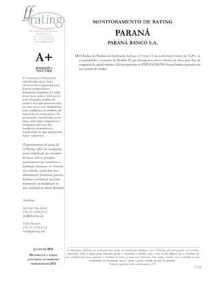 MONITORAMENTO DE RATING
     Rua Araújo Porto Alegre, 36/8 parte
             Rio de Janeiro - RJ
         Tel.: (55) 21-2210-2152
         Fax: (55) 21-2240-2828
                                                                                            PARANÁ
          e-mail: info@lfrating.com
                                                                                    PARANÁ BANCO S.A.


            A+                                      14 O Índice de Basileia da Instituição fechou o 1o.trim.11 na confortável marca de 32,8%, já
                                                       contemplado o conceito de Basileia II, que incorporou novos fatores de risco para fins de
                                                       exigência de capital mínimo. Tal nível permite ao PARANÁ BANCO uma franca expansão em
            perspectiva                                sua carteira de crédito.
            NEUTRA
As instituições financeiras
classificadas nesta faixa
oferecem boa segurança para
honrar compromissos
financeiros regulares. O rating
desta faixa indica instituições
com adequada política de
crédito, mas que possuem uma
ou mais áreas com fragilidades,
com condições, no entanto, de
superá-las no curto prazo. As
instituições classificadas nesta
faixa estão mais vulneráveis a
mudanças adversas das
condições econômicas e
regulatórias do que aquelas das
faixas superiores.

O monitoramento de rating da
LFRating reflete um acompanha-
mento simplificado das atividades
do banco, onde os principais
acontecimentos que envolveram a
instituição financeira no trimestre
são avaliados, assim como suas
demonstrações financeiras parciais,
de forma a servirem de base para
manutenção ou modificação da
nota atribuída no último Relatório.


Analistas

Joel Sant’Ana Junior
(55) 21-2210-2152
joel@lfrating.com

Helio Darwich
(55) 21-2210-2152
helio@lfrating.com




         JULHO DE 2011                      As informações utilizadas na realização deste rating são consideradas fidedignas, mas LFRating não pode garantir sua exatidão
                                           e integridade. Todos os dados foram verificados quanto à consistência e coerência, mas a visita de due diligence não se constituiu em
     REFERENTE A DADOS
                                           uma auditoria local para confir mar a existência de ativos ou numerário declarados. Este rating , também, não se constitui em uma
    CONTÁBEIS DO PRIMEIRO                                         recomendação de investimento, com as perdas e ganhos correndo por risco do aplicador.
      TRIMESTRE DE 2011                                                                Número seqüencial deste monitoramento: 2/8
                                                                                                                                                                          7/12
 