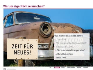 Der Content-Relaunch
SEO Redaktion Technik Content Marketing Konzepte Storytelling
Warum eigentlich relaunchen?
Was man so als Gründe nennt:
‣ „Es wird Zeit“
‣„Wir müssen unbedingt ausmisten!“
‣„Das Layout ist uralt“
‣„Die Seite ist nicht responsive“
‣Entwicklungsstau
‣neues CMS
3
 