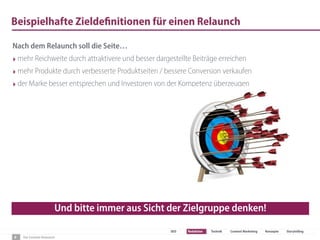 Der Content-Relaunch
SEO Redaktion Technik Content Marketing Konzepte Storytelling
Beispielhafte Zieldefinitionen für einen Relaunch
6
Nach dem Relaunch soll die Seite…
‣mehr Reichweite durch attraktivere und besser dargestellte Beiträge erreichen
‣mehr Produkte durch verbesserte Produktseiten / bessere Conversion verkaufen
‣der Marke besser entsprechen und Investoren von der Kompetenz überzeugen
Und bitte immer aus Sicht der Zielgruppe denken!
 