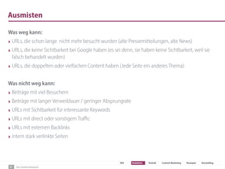 Der Content-Relaunch
SEO Redaktion Technik Content Marketing Konzepte Storytelling
Ausmisten
Was weg kann:
‣ URLs, die schon lange  nicht mehr besucht wurden (alte Pressemitteilungen, alte News)
‣ URLs, die keine Sichtbarkeit bei Google haben (es sei denn, sie haben keine Sichtbarkeit, weil sie
falsch behandelt wurden)
‣ URLs, die doppelten oder vielfachen Content haben (Jede Seite ein anderes Thema)
Was nicht weg kann:
‣ Beiträge mit viel Besuchern
‣ Beiträge mit langer Verweildauer / geringer Absprungrate
‣ URLs mit Sichtbarkeit für interessante Keywords
‣ URLs mit direct oder sonstigem Traﬃc
‣ URLs mit externen Backlinks
‣ intern stark verlinkte Seiten
9
 