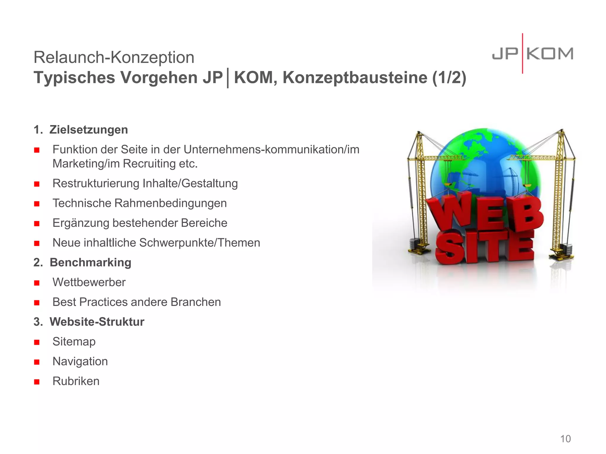 Relaunch-Konzeption
Typisches Vorgehen JP│KOM, Konzeptbausteine (1/2)

1. Zielsetzungen
   Funktion der Seite in der Unternehmens-kommunikation/im
    Marketing/im Recruiting etc.
   Restrukturierung Inhalte/Gestaltung
   Technische Rahmenbedingungen
   Ergänzung bestehender Bereiche
   Neue inhaltliche Schwerpunkte/Themen
2. Benchmarking
   Wettbewerber
   Best Practices andere Branchen
3. Website-Struktur
   Sitemap
   Navigation
   Rubriken



                                                              10
 