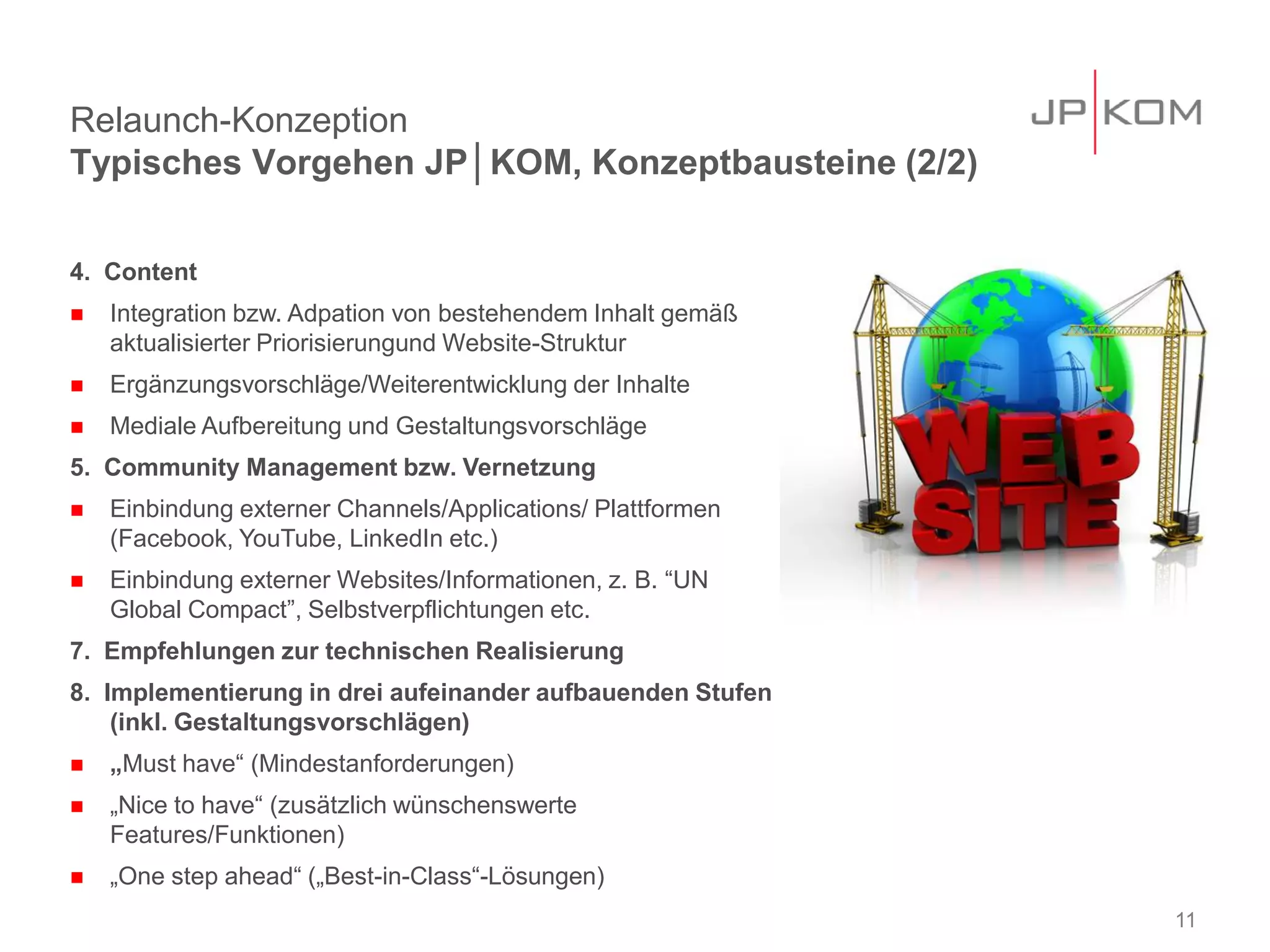Relaunch-Konzeption
Typisches Vorgehen JP│KOM, Konzeptbausteine (2/2)

4. Content
   Integration bzw. Adpation von bestehendem Inhalt gemäß
    aktualisierter Priorisierungund Website-Struktur
   Ergänzungsvorschläge/Weiterentwicklung der Inhalte
   Mediale Aufbereitung und Gestaltungsvorschläge
5. Community Management bzw. Vernetzung
   Einbindung externer Channels/Applications/ Plattformen
    (Facebook, YouTube, LinkedIn etc.)
   Einbindung externer Websites/Informationen, z. B. “UN
    Global Compact”, Selbstverpflichtungen etc.
7. Empfehlungen zur technischen Realisierung
8. Implementierung in drei aufeinander aufbauenden Stufen
    (inkl. Gestaltungsvorschlägen)
   „Must have“ (Mindestanforderungen)
   „Nice to have“ (zusätzlich wünschenswerte
    Features/Funktionen)
   „One step ahead“ („Best-in-Class“-Lösungen)
                                                             11
 