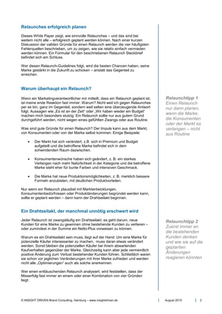 © INSIGHT DRIVEN Brand Consulting, Hamburg – www.insightdriven.de August 2015 2
Relaunches erfolgreich planen
Dieses White Paper zeigt, wie sinnvolle Relaunches – und das sind bei
weitem nicht alle – erfolgreich geplant werden können. Nach einer kurzen
Diskussion der validen Gründe für einen Relaunch werden die vier häufigsten
Fehlerquellen beschrieben, um zu zeigen, wie sie relativ einfach vermieden
werden können. Ein Formular für den beschriebenen Relaunch Steckbrief
befindet sich am Schluss.
Wer diesen Relaunch-Guidelines folgt, wird die besten Chancen haben, seine
Marke gestärkt in die Zukunft zu schicken – anstatt das Gegenteil zu
erreichen.
Warum überhaupt ein Relaunch?
Wenn ein Marketingverantwortlicher mir mitteilt, dass ein Relaunch geplant ist,
ist meine erste Reaktion fast immer: Warum? Nicht weil ich gegen Relaunches
per se bin, ganz im Gegenteil, sondern weil selten eine überzeugende Antwort
folgt. Aussagen wie „Es ist an der Zeit“ oder „Wir haben wieder ein Budget“
machen mich besonders stutzig. Ein Relaunch sollte nur aus gutem Grund
durchgeführt werden, nicht wegen eines gefühlten Zwangs oder aus Routine.
Was sind gute Gründe für einen Relaunch? Der Impuls kann aus dem Markt,
von Konsumenten oder von der Marke selbst kommen. Einige Beispiele:
• Der Markt hat sich verändert, z.B. sich in Premium und Budget
aufgeteilt und die betroffene Marke befindet sich in dem
schwindenden Raum dazwischen.
• Konsumentenwünsche haben sich geändert, z. B. ein starkes
Verlangen nach mehr Natürlichkeit in der Kategorie und die betroffene
Marke steht eher für bunte Farben und intensiven Geschmack.
• Die Marke hat neue Produktionsmöglichkeiten, z. B. merklich bessere
Formeln anzubieten, mit deutlichen Produktvorteilen.
Nur wenn ein Relaunch plausibel mit Marktentwicklungen,
Konsumentenbedürfnissen oder Produktänderungen begründet werden kann,
sollte er geplant werden – dann kann der Drahtseilakt beginnen.
Ein Drahtseilakt, der manchmal unnötig erschwert wird
Jeder Relaunch ist zwangsläufig ein Drahtseilakt: es geht darum, neue
Kunden für eine Marke zu gewinnen ohne bestehende Kunden zu verlieren –
oder zumindest in der Summe ein Netto-Plus vorweisen zu können.
Warum es ein Drahtseilakt sein muss, liegt auf der Hand: Um eine Marke für
potenzielle Käufer interessanter zu machen, muss daran etwas verändert
werden. Sonst bleiben die potenziellen Käufer bei ihrem abwartenden
Kaufverhalten gegenüber der Marke. Gleichzeitig kann aber jede vermeintlich
positive Änderung zum Verlust bestehender Kunden führen. Schließlich waren
sie schon vor jeglichen Veränderungen mit ihrer Marke zufrieden und werden
nicht alle „Optimierungen“ auch als solche anerkennen.
Wer einen enttäuschenden Relaunch analysiert, wird feststellen, dass der
Misserfolg fast immer an einem oder einer Kombination von vier Gründen
liegt:
Relaunchtipp 1
Einen Relaunch
nur dann planen,
wenn die Marke,
die Konsumenten
oder der Markt es
verlangen – nicht
aus Routine
Relaunchtipp 2
Zuerst immer an
die bestehenden
Kunden denken
und wie sie auf die
geplanten
Änderungen
reagieren könnten
 
