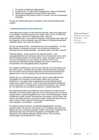 © INSIGHT DRIVEN Brand Consulting, Hamburg – www.insightdriven.de August 2015 3
1. Es wurden unrealistische Ziele gesetzt.
2. Es gab keinen, von allen Seiten abgesegneten, Relaunch Steckbrief.
3. Marktforschungsergebnisse wurden falsch interpretiert.
4. Die geplanten Änderungen wurden nur einzeln, nicht als Gesamtpaket
betrachtet.
Für alle vier Fehlerquellen gibt es Guidelines, damit der Drahtseilakt positiv
ausgeht.
1. Realistische Ziele für den Relaunch
Viele Relaunches werden mit der Hoffnung verknüpft, völlig neue Zielgruppen
zu erschließen. Aus Erfahrung kann man sagen, dass in 9 von 10 Fällen die
Marke „verjüngt“ werden soll. Abgesehen davon, dass die
Durchschnittskunden in den meisten Kategorien in Deutschland eher altern als
das Gegenteil, ist die Vorstellung, dass eine Marke ihr Käuferprofil signifikant
verändern könnte, fast immer eine Illusion!
Wer die Verwender-Profile – demografisch wie auch soziografisch – von fast
allen Marken im Zeitverlauf anschaut, wird schnell eine erstaunliche
Konsistenz bei den Daten feststellen – die Käufer ändern sich kaum. Warum?
Etablierte Marken – genau die Sorte, die relauncht werden – sind
zwangsläufig Marken, die bei Konsumenten schon fest verankert sind und für
bestimmte Eigenschaften und Werte stehen. Genau deswegen werden sie
von ihren Fans gekauft und von anderen vermieden. Und nur weil
Unternehmen ihre Marken anders darstellen als vorher, werden sie von
Konsumenten nicht zwangsläufig anders angesehen.
Der Vergleich mit Menschen, die man kennt, liegt wie immer bei Marken nah:
Es ist sehr schwer, jemanden als freundlich und vertrauensvoll anzusehen,
den man bisher unter der Rubrik distanziert und berechnend einsortiert hat,
egal wie sehr er/ sie sich anstrengt. Der erste Eindruck dominiert immer.
Denken Sie nur an die bekannte Automarke, die von potenziellen Kunden
buchstäblich ein Umdenken im Kopf fordert. Selbst nach so großen
Investitionen in die gewünschte Imageänderung ist das Käuferprofil der
Wagen kaum anders als vorher. Und mit einem bescheidenerem Budget als
es eine Automarke zur Verfügung hat, ist das Wunschdenken, eine „andere
Art“ von Menschen für eine Marke zu gewinnen, meistens illusorisch.
Das realistischste Ziel für eine Marke bei einem Relaunch ist relativ schnell
formuliert: mehr Konsumenten gewinnen, die im Prinzip genau so sind wie die
jetzigen Käufer, sowohl demografisch wie in ihren Grundeinstellungen. Anders
ausgedrückt: anstatt „fremde“ Konsumenten anzuvisieren, die sich bisher weit
weg von der Marke befinden, ist es viel sinnvoller, einfach die Gewinnung von
mehr Kunden mit dem gleichen Profil wie jetzt zu identifizieren.
Nicht verjüngen, nicht veralten – vermehren!
Ein Relaunch braucht natürlich, wie alle Marketingaktivitäten, konkrete,
messbare Ziele. Wie will man sonst wissen, ob er erfolgreich war oder nicht?
Ratsam sind hier zuverlässig messbare Größen, wie Umsatz, Marktanteil und
Käuferreichweite, eher als weiche Imagewerte, wie Beliebtheit oder
Modernität, die kurzfristig verbessert werden können, ohne nennbare
Auswirkungen auf den Abverkauf zu haben.
Relaunchtipp 3
Realistische Ziele
festlegen, nicht
Wunsch-
vorstellungen
 