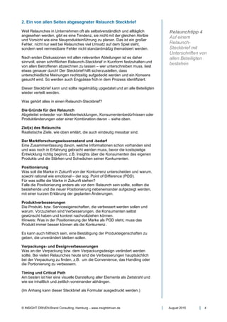 © INSIGHT DRIVEN Brand Consulting, Hamburg – www.insightdriven.de August 2015 4
2. Ein von allen Seiten abgesegneter Relaunch Steckbrief
Weil Relaunches in Unternehmen oft als selbstverständlich und alltäglich
angesehen werden, gibt es eine Tendenz, sie nicht mit der gleichen Akribie
und Vorsicht wie eine Neuprodukteinführung zu planen. Das ist ein großer
Fehler, nicht nur weil bei Relaunches viel Umsatz auf dem Spiel steht,
sondern weil vermeidbare Fehler nicht standardmäßig thematisiert werden.
Nach ersten Diskussionen mit allen relevanten Abteilungen ist es daher
sinnvoll, einen schriftlichen Relaunch-Steckbrief in Kurzform festzuhalten und
von allen Betroffenen abzeichnen zu lassen – wer unterschreiben muss, liest
etwas genauer durch! Der Steckbrief hilft sicherzustellen, dass
unterschiedliche Meinungen rechtzeitig aufgedeckt werden und ein Konsens
gesucht wird. So werden auch Engpässe früh in dem Prozess identifiziert.
Dieser Steckbrief kann und sollte regelmäßig upgedatet und an alle Beteiligten
wieder verteilt werden.
Was gehört alles in einen Relaunch-Steckbrief?
Die Gründe für den Relaunch
Abgeleitet entweder von Marktentwicklungen, Konsumentenbedürfnissen oder
Produktänderungen oder einer Kombination davon – siehe oben.
Ziel(e) des Relaunchs
Realistische Ziele, wie oben erklärt, die auch eindeutig messbar sind.
Der Marktforschungswissensstand und -bedarf
Eine Zusammenfassung davon, welche Informationen schon vorhanden sind
und was noch in Erfahrung gebracht werden muss, bevor die kostspielige
Entwicklung richtig beginnt, z.B. Insights über die Konsumenten des eigenen
Produkts und die Stärken und Schwächen seiner Konkurrenten.
Positionierung
Was soll die Marke in Zukunft von der Konkurrenz unterscheiden und warum,
sowohl rational wie emotional – der sog. Point of Difference (POD).
Für was sollte die Marke in Zukunft stehen?
Falls die Positionierung anders als vor dem Relaunch sein sollte, sollten die
bestehende und die neuer Positionierung nebeneinander aufgezeigt werden,
mit einer kurzen Erklärung der geplanten Änderungen.
Produktverbesserungen
Die Produkt- bzw. Serviceeigenschaften, die verbessert werden sollen und
warum. Vorzuziehen sind Verbesserungen, die Konsumenten selbst
gewünscht haben und konkret nachvollziehen können.
Hinweis: Was in der Positionierung der Marke als POD steht, muss das
Produkt immer besser können als die Konkurrenz .
Es kann auch hilfreich sein, eine Bestätigung der Produkteigenschaften zu
geben, die unverändert bleiben sollen.
Verpackungs- und Designverbesserungen
Was an der Verpackung bzw. dem Verpackungsdesign verändert werden
sollte. Bei vielen Relaunches heute sind die Verbesserungen hauptsächlich
bei der Verpackung zu finden, z.B. um die Convenience, das Handling oder
die Portionierung zu verbessern.
Timing und Critical Path
Am besten ist hier eine visuelle Darstellung aller Elemente als Zeitstrahl und
wie sie inhaltlich und zeitlich voneinander abhängen.
(Im Anhang kann dieser Steckbrief als Formular ausgedruckt werden.)
Relaunchtipp 4
Auf einem
Relaunch-
Steckbrief mit
Unterschriften von
allen Beteiligten
bestehen
 